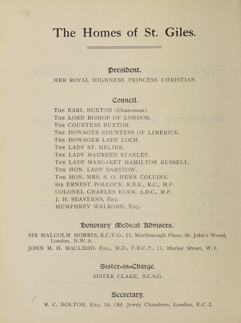 The Homes of St. Giles IPvesi&ent. HER ROYAL HIGHNESS PRINCESS CHRISTIAN. Council. The EARL BUXTON (Chairman). The LORD BISHOP OF LONDON. The COUNTESS BUXTON. The DOWAGER COUNTESS OF LIMERICK. The DOWAGER LADY LOCH. The LADY ST. HELIER. The LADY MAUREEN STANLEY. The LADY MARGARET HAMILTON RUSSELL. The HON. LADY BARSTOW. The HON. MRS. S. O. HENN COLLINS. Sir ERNEST POLLOCK, K.B.E., K.C., M.P. COLONEL CHARLES BURN, A.D.C., M.P. J. H. SEAVERNS, Esq. HUMPHREY WALROND, Esq. Ibonoratr ilbetucal Hfcvisers. SIR MALCOLM MORRIS, K.C.V.O., 11, Marlborough Place, St. John’s Wood, London, N.W. 8. JOHN M. H. MACLEOD. Esq., M.D., F.R.C.P., 11, Harley Street, W.l. 5ister=4n=Cbarge. SISTER CLARE, S.C.S.G. Secretary.