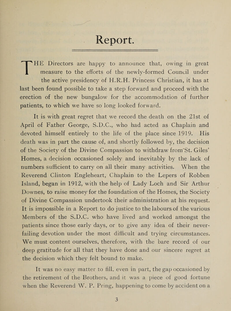 Report. THE Directors are happy to announce that, owing in great measure to the efforts of the newly-formed Council under the active presidency of H.R.H. Princess Christian, it has at last been found possible to take a step forward and proceed with the erection of the new bungalow for the accommodation of further patients, to which we have so long looked forward. It is with great regret that we record the death on the 21st of April of Father George, S.D.C., who had acted as Chaplain and devoted himself entirely to the life of the place since 1919. His death was in part the cause of, and shortly followed by, the decision of the Society of the Divine Compassion to withdraw from'St. Giles’ Homes, a decision occasioned solely and inevitably by the lack of numbers sufficient to carry on all their many activities. When the Reverend Clinton Engleheart, Chaplain to the Lepers of Robben Island, began in 1912, with the help of Lady Loch and Sir Arthur Downes, to raise money for the foundation of the Homes, the Society of Divine Compassion undertook their administration at his request. It is impossible in a Report to do justice to the labours of the various Members of the S.D.C. who have lived and worked amongst the patients since those early days, or to give any idea of their never- failing devotion under the most difficult and trying circumstances. We must content ourselves, therefore, with the bare record of our deep gratitude for all that they have done and our sincere regret at the decision which they felt bound to make. It was no easy matter to fill, even in part, the gap occasioned by the retirement of the Brothers, and it was a piece of good fortune when the Reverend W. P. Pring, happening to come by accident on a