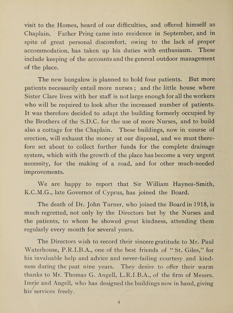 visit to the Homes, heard of our difficulties, and offered himself as Chaplain. Father Pring came into residence in September, and in spite of great personal discomfort, owing to the lack of proper accommodation, has taken up his duties with enthusiasm. These include keeping of the accounts and the general outdoor management of the place. The new bungalow is planned to hold four patients. But more patients necessarily entail more nurses ; and the little house where Sister Clare lives with her staff is not large enough for all the workers who will be required to look after the increased number of patients. It was therefore decided to adapt the building formerly occupied by the Brothers of the S.D.C. for the use of more Nurses, and to build also a cottage for the Chaplain. These buildings, now in course of erection, will exhaust the money at our disposal, and we must there¬ fore set about to collect further funds for the complete drainage system, which with the growth of the place has become a very urgent necessity, for the making of a road, and for other much-needed improvements. We are happy to report that Sir William Haynes-Smith, K.C.M.G., late Governor of Cyprus, has joined the Board. The death of Dr. John Turner, who joined the Board in 1918, is much regretted, not only by the Directors but by the Nurses and the patients, to whom he showed great kindness, attending them regularly every month for several years. » The Directors wish to record their sincere gratitude to Mr. Paul Waterhouse, P.R.I.B.A., one of the best friends of “ St. Giles,” for his invaluable help and advice and never-failing courtesy and kind¬ ness during the past nine years. They desire to offer their warm thanks to Mr. Thomas G. Angell, L.R.I.B.A., of the firm of Messrs. Imrie and Angell, who has designed the buildings now in hand, giving his services freelv. J