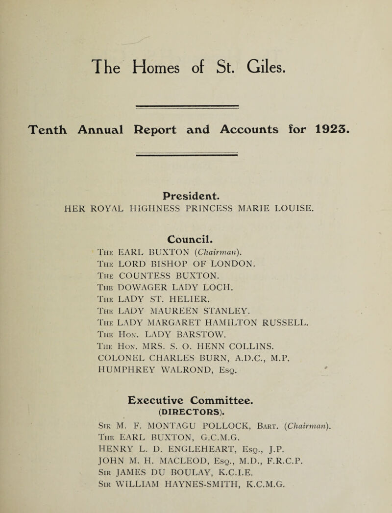Tenth Annual Report and Accounts for 1923. President. HER ROYAL HIGHNESS PRINCESS MARIE LOUISE. Council. The earl BUXTON (Chairman). The lord BISHOP OF LONDON. The countess BUXTON. The dowager LADY LOCH. The lady ST. HELIER. The lady MAUREEN STANLEY. The lady MARGARET HAMILTON RUSSELL. The Hon. LADY BARSTOW. The Hon. MRS. S. O. HENN COLLINS. COLONEL CHARLES BURN, A.D.C., M.P. HUMPHREY WALROND, Esq. Executive Committee. (DIRECTORS). Sir M. F. MONTAGU POLLOCK, Bart. (Chairman). The earl BUXTON, G.C.M.G. HENRY L. D. ENGLEHEART, Esq., J.P. JOHN M. H. MACLEOD, Esq., M.D., F.R.C.P. Sir JAMES DU BOULAY, K.C.I.E. Sir william HAYNES-SMITH, K.C.M.G.