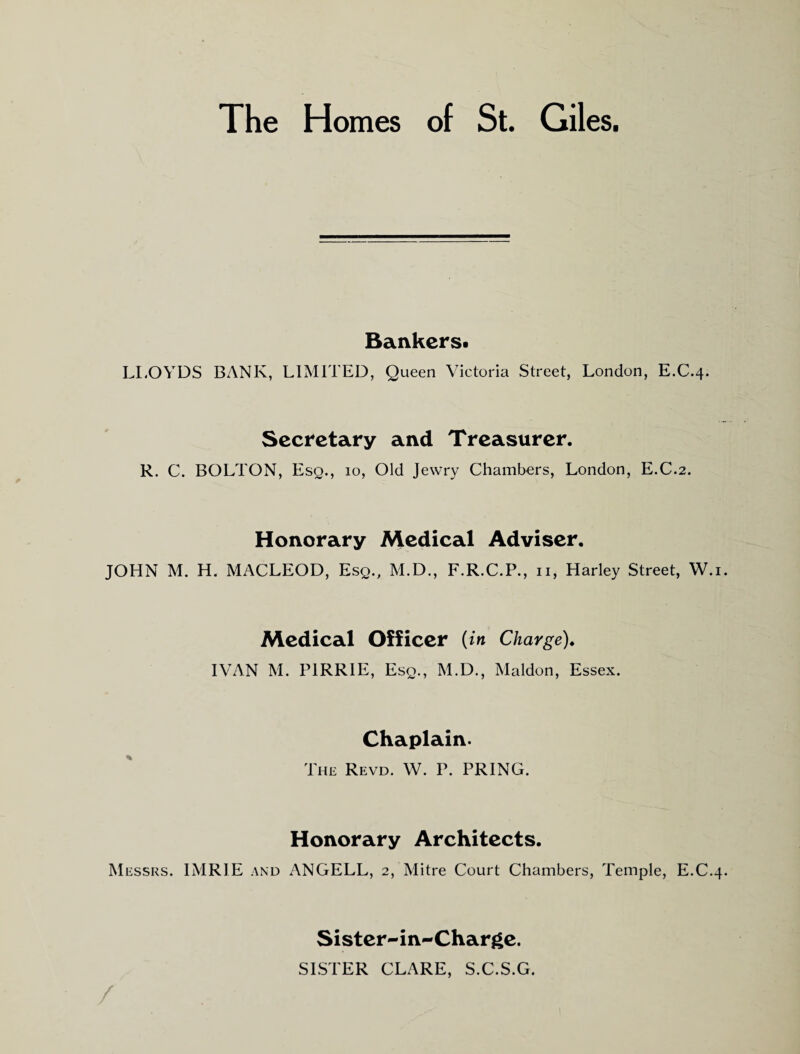 Bankers- LI.OYDS BANK, LIMITED, Queen Victoria Street, London, E.C.4. Secretary and Treasurer. R. C. BOLTON, Esq., 10, Old Jewry Chambers, London, E.C.2. Honorary Medical Adviser. JOHN M. H. MACLEOD, Esq., M.D., F.R.C.P., ii, Harley Street, W.i. Medical Officer ( in Charge)* IVAN M. PIRRIE, Esq., M.D., Maldon, Essex. Chaplain. The Revd. W. P. PRING. Honorary Architects. Messrs. IMRIE and ANGELL, 2, Mitre Court Chambers, Temple, E.C.4. / Sister-in-Charge. SISTER CLARE, S.C.S.G.