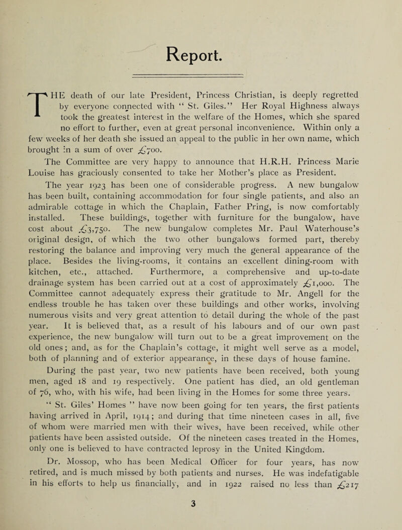 Report. The death of our late President, Princess Christian, is deeply regretted by everyone conjiected with “ St. Giles.” Her Royal Highness always took the greatest interest in the welfare of the Homes, which she spared no effort to further, even at great personal inconvenience. Within only a few weeks of her death she issued an appeal to the public in her own name, which brought in a sum of over ^£,'700. The Committee are very happy to announce that H.R.H. Princess Marie Louise has graciously consented to take her Mother’s place as President. The year 1923 has been one of considerable progress. A new bungalow has been built, containing accommodation for four single patients, and also an admirable cottage in which the Chaplain, Father Pring, is now comfortably installed. These buildings, together with furniture for the bungalow, have cost about ,-££3,750. The new bungalow completes Mr. Paul Waterhouse’s original design, of which the two other bungalows formed part, thereby restoring the balance and improving very much the general appearance of the place. Besides the living-rooms, it contains an excellent dining-room with kitchen, etc., attached. Furthermore, a comprehensive and up-to-date drainage system has been carried out at a cost of approximately ;^'i,ooo. The Committee cannot adequately express their gratitude to Mr. Angell for the endless trouble he has taken over these buildings and other works, involving numerous visits and very great attention to detail during the whole of the past year. It is believed that, as a result of his labours and of our own past experience, the new bungalow will turn out to be a great improvement on the old ones; and, as for the Chaplain’s cottage, it might well serve as a model, both of planning and of exterior appearance, in these days of house famine. During the past year, two new patients have been received, both young men, aged 18 and 19 respectively. One patient has died, an old gentleman of 76, who, with his wife, had been living in the Homes for some three years. ” St. Giles’ Homes ” have now been going for ten years, the first patients having arrived in April, 1914; and during that time nineteen cases in all, five of whom were married men with their wives, have been received, while other patients have been assisted outside. Of the nineteen cases treated in the Homes, only one is believed to have contracted leprosy in the United Kingdom. Dr. Mossop, who has been Medical Officer for four years, has now retired, and is much missed by both patients and nurses. He was indefatigable in his efforts to help us financially, and in 1922 raised no less than £>21^