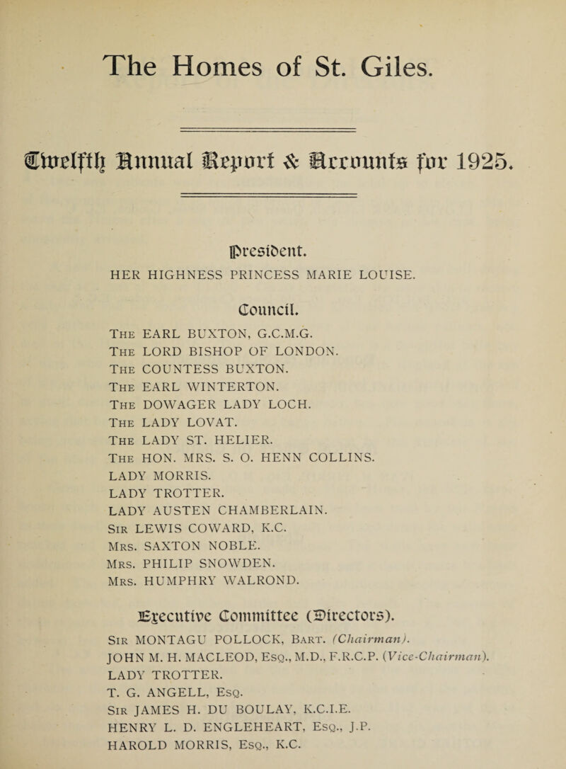 Ctoeljtl] Stomal Msporf & Ecrtmnfs fov 1925. president HER HIGHNESS PRINCESS MARIE LOUISE. Council. The EARL BUXTON, G.C.M.G. The LORD BISHOP OF LONDON. The COUNTESS BUXTON. The EARL WINTERTON. The DOWAGER LADY LOCH. The LADY LOVAT. The LADY ST. HELIER. The HON. MRS. S. O. HENN COLLINS. LADY MORRIS. LADY TROTTER. LADY AUSTEN CHAMBERLAIN. Sir LEWIS COWARD, K.C. Mrs. SAXTON NOBLE. Mrs. PHILIP SNOWDEN. Mrs. HUMPHRY WALROND. Executive Committee (directors). Sir MONTAGU POLLOCK, Bart. (Chairman). JOHN M. H. MACLEOD, Esq., M.D., F.R.C.P. (Vice-Chairman). LADY TROTTER. T. G. ANGELL, Esq. Sir JAMES H. DU BOULAY, K.C.I.E. HENRY L. D. ENGLEHEART, Esq., J.P. HAROLD MORRIS, Esq., K.C.