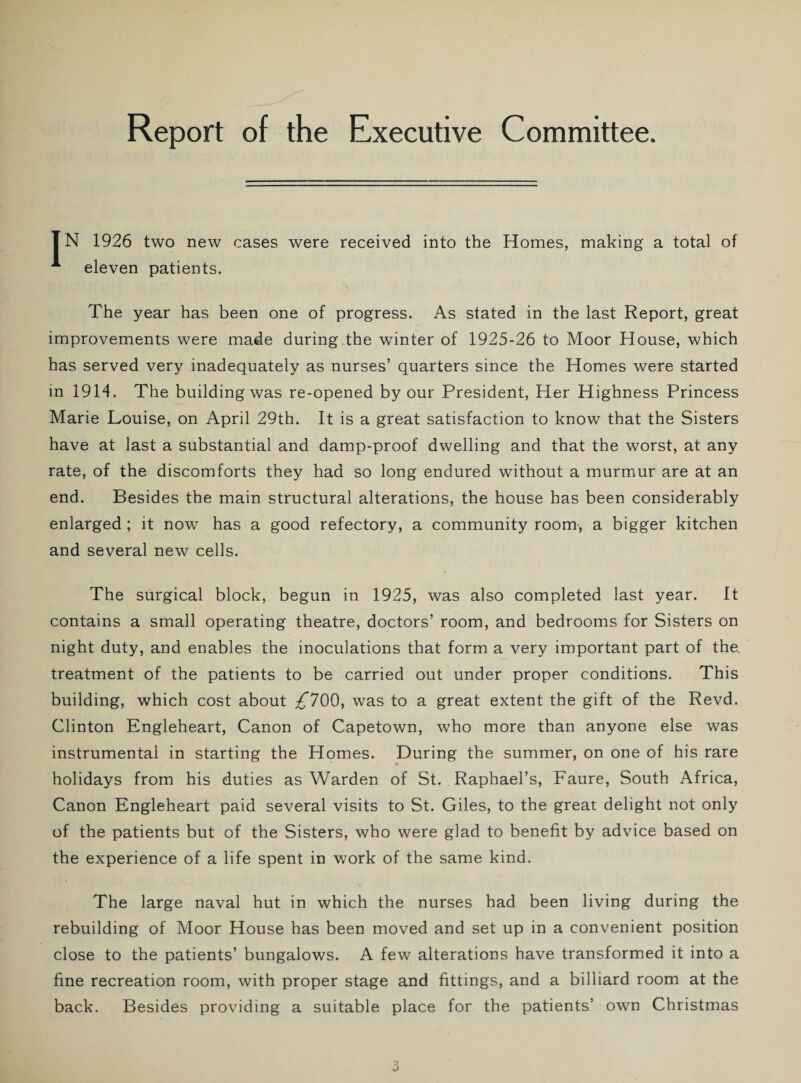 IN 1926 two new cases were received into the Homes, making a total of A eleven patients. The year has been one of progress. As stated in the last Report, great improvements were made during the winter of 1925-26 to Moor House, which has served very inadequately as nurses’ quarters since the Homes were started in 1914. The building was re-opened by our President, Her Highness Princess Marie Louise, on April 29th. It is a great satisfaction to know that the Sisters have at last a substantial and damp-proof dwelling and that the worst, at any rate, of the discomforts they had so long endured without a murmur are at an end. Besides the main structural alterations, the house has been considerably enlarged; it now has a good refectory, a community room-, a bigger kitchen and several new cells. The surgical block, begun in 1925, was also completed last year. It contains a small operating theatre, doctors’ room, and bedrooms for Sisters on night duty, and enables the inoculations that form a very important part of the, treatment of the patients to be carried out under proper conditions. This building, which cost about ^*700, was to a great extent the gift of the Revd. Clinton Engleheart, Canon of Capetown, who more than anyone else was instrumental in starting the Homes. During the summer, on one of his rare holidays from his duties as Warden of St. Raphael’s, Faure, South Africa, Canon Engleheart paid several visits to St. Giles, to the great delight not only of the patients but of the Sisters, who were glad to benefit by advice based on the experience of a life spent in work of the same kind. The large naval hut in which the nurses had been living during the rebuilding of Moor House has been moved and set up in a convenient position close to the patients’ bungalows. A few alterations have transformed it into a fine recreation room, with proper stage and fittings, and a billiard room at the back. Besides providing a suitable place for the patients’ own Christmas