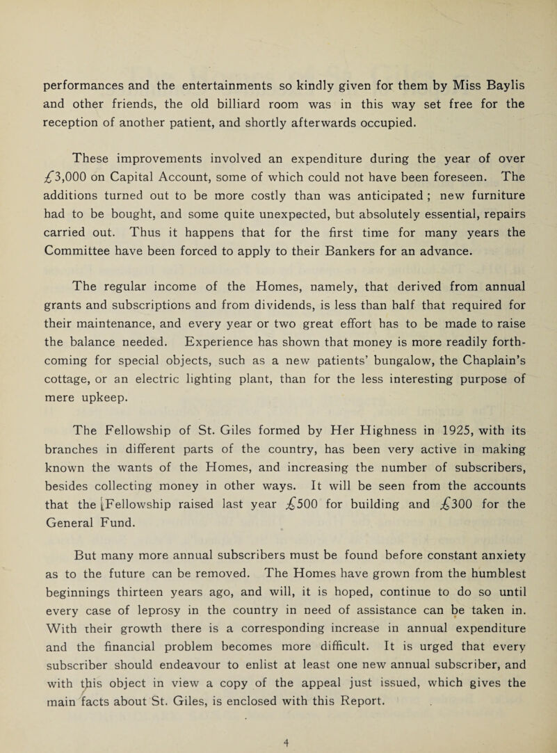 performances and the entertainments so kindly given for them by Miss Baylis and other friends, the old billiard room was in this way set free for the reception of another patient, and shortly afterwards occupied. These improvements involved an expenditure during the year of over ^3,000 on Capital Account, some of which could not have been foreseen. The additions turned out to be more costly than was anticipated ; new furniture had to be bought, and some quite unexpected, but absolutely essential, repairs carried out. Thus it happens that for the first time for many years the Committee have been forced to apply to their Bankers for an advance. The regular income of the Homes, namely, that derived from annual grants and subscriptions and from dividends, is less than half that required for their maintenance, and every year or two great effort has to be made to raise the balance needed. Experience has shown that money is more readily forth¬ coming for special objects, such as a new patients’ bungalow, the Chaplain’s cottage, or an electric lighting plant, than for the less interesting purpose of mere upkeep. The Fellowship of St. Giles formed by Her Highness in 1925, with its branches in different parts of the country, has been very active in making known the wants of the Homes, and increasing the number of subscribers, besides collecting money in other ways. It will be seen from the accounts that the [Fellowship raised last year £500 for building and ^300 for the General Fund. But many more annual subscribers must be found before constant anxiety as to the future can be removed. The Homes have grown from the humblest beginnings thirteen years ago, and will, it is hoped, continue to do so until every case of leprosy in the country in need of assistance can be taken in. With their growth there is a corresponding increase in annual expenditure and the financial problem becomes more difficult. It is urged that every subscriber should endeavour to enlist at least one new annual subscriber, and with this object in view a copy of the appeal just issued, which gives the f main facts about St. Giles, is enclosed with this Report.