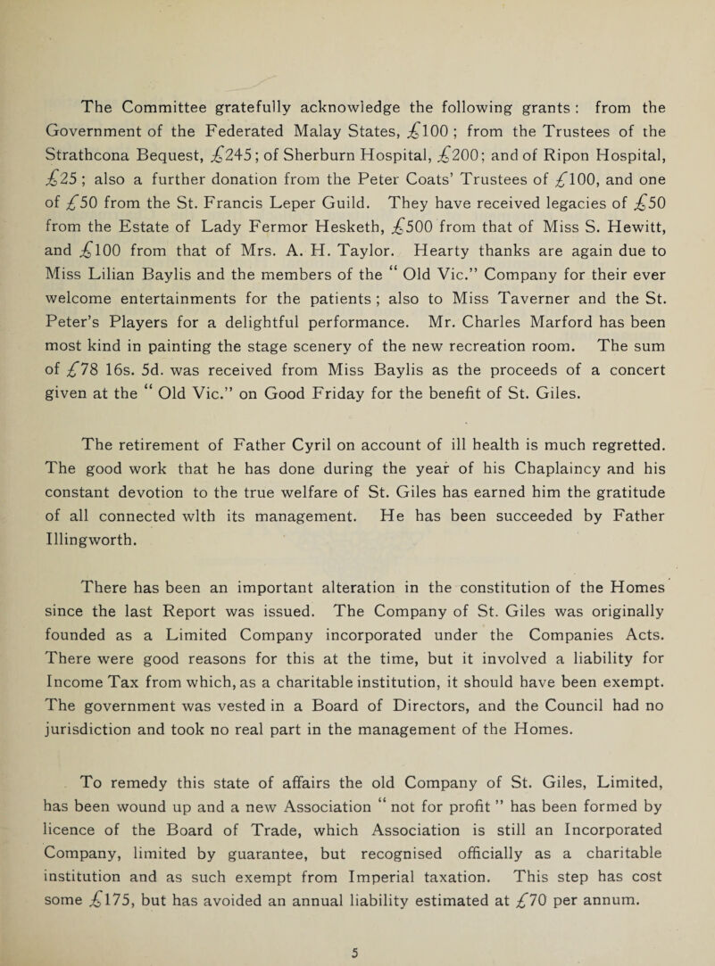 The Committee gratefully acknowledge the following grants : from the Government of the Federated Malay States, £l00 ; from the Trustees of the Strathcona Bequest, .£245; of Sherburn Hospital, £200; and of Ripon Hospital, £25 ; also a further donation from the Peter Coats’ Trustees of £100, and one of £50 from the St. Francis Leper Guild. They have received legacies of £50 from the Estate of Lady Fermor Hesketh, £500 from that of Miss S. Hewitt, and £l00 from that of Mrs. A. H. Taylor. Hearty thanks are again due to Miss Lilian Baylis and the members of the “ Old Vic.” Company for their ever welcome entertainments for the patients ; also to Miss Taverner and the St. Peter’s Players for a delightful performance. Mr. Charles Marford has been most kind in painting the stage scenery of the new recreation room. The sum of £78 16s. 5d. was received from Miss Baylis as the proceeds of a concert given at the “ Old Vic.” on Good Friday for the benefit of St. Giles. The retirement of Father Cyril on account of ill health is much regretted. The good work that he has done during the year of his Chaplaincy and his constant devotion to the true welfare of St. Giles has earned him the gratitude of all connected with its management. He has been succeeded by Father Illingworth. There has been an important alteration in the constitution of the Homes since the last Report was issued. The Company of St. Giles was originally founded as a Limited Company incorporated under the Companies Acts. There were good reasons for this at the time, but it involved a liability for Income Tax from which, as a charitable institution, it should have been exempt. The government was vested in a Board of Directors, and the Council had no jurisdiction and took no real part in the management of the Homes. To remedy this state of affairs the old Company of St. Giles, Limited, has been wound up and a new Association “ not for profit ” has been formed by licence of the Board of Trade, which Association is still an Incorporated Company, limited by guarantee, but recognised officially as a charitable institution and as such exempt from Imperial taxation. This step has cost some £175, but has avoided an annual liability estimated at £70 per annum.