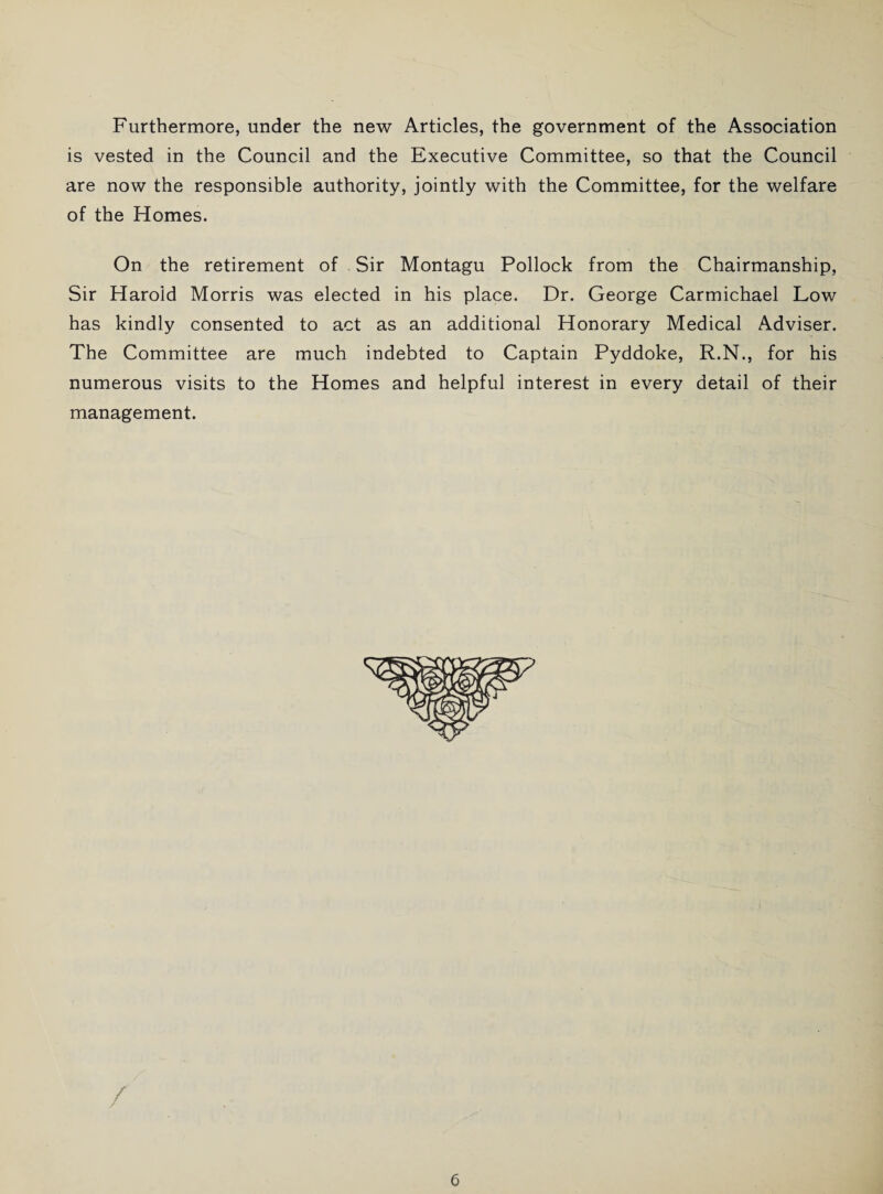 Furthermore, under the new Articles, the government of the Association is vested in the Council and the Executive Committee, so that the Council are now the responsible authority, jointly with the Committee, for the welfare of the Homes. On the retirement of Sir Montagu Pollock from the Chairmanship, Sir Harold Morris was elected in his place. Dr. George Carmichael Low has kindly consented to act as an additional Honorary Medical Adviser. The Committee are much indebted to Captain Pyddoke, R.N., for his numerous visits to the Homes and helpful interest in every detail of their management. /