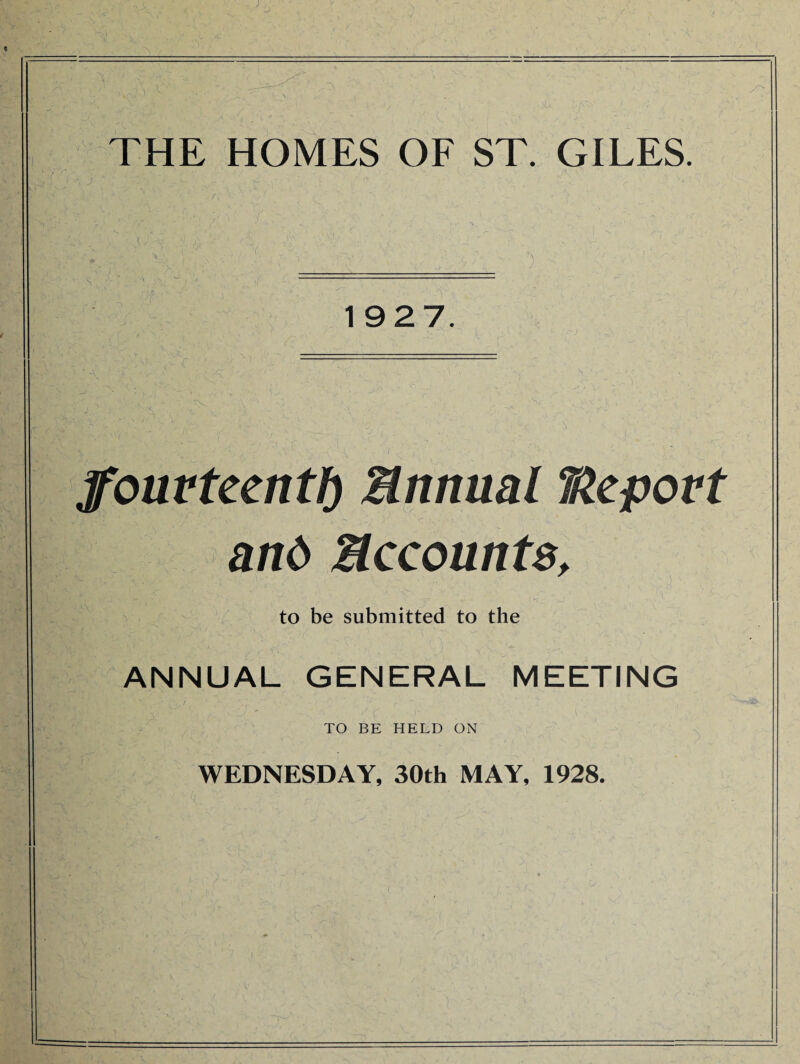 THE HOMES OF ST. GILES. 1927. jfourteenth Bnnual TAepovt r ' < / ' ■ _ » > *■ » and Accounts, to be submitted to the ANNUAL GENERAL MEETING TO BE HELD ON WEDNESDAY, 30th MAY, 1928.