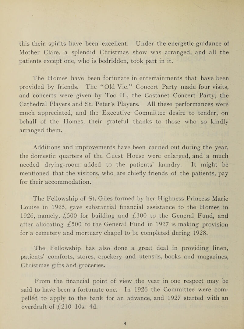 this their spirits have been excellent. Under the energetic guidance of Mother Clare, a splendid Christmas show was arranged, and all the patients except one, who is bedridden, took part in it. The Homes have been fortunate in entertainments that have been provided by friends. The “Old Vic.” Concert Party made four visits, and concerts were given by Toe H., the Castanet Concert Party, the Cathedral Players and St. Peter’s Players. All these performances were much appreciated, and the Executive Committee desire to tender, on behalf of the Homes, their grateful thanks to those who so kindly arranged them. Additions and improvements have been carried out during the year, the domestic quarters of the Guest House were enlarged, and a much needed drying-room added to the patients' laundry. It might be mentioned that the visitors, who are chiefly friends of the patients, pay for their accommodation. The Fellowship of St. Giles formed by her Highness Princess Marie Louise in 1925, gave substantial financial assistance to the Homes in 1926, namely, £500 for building and ^,300 to the General Fund, and after allocating £500 to the General Fund in 1927 is making provision for a cemetery and mortuary chapel to be completed during 1928. The Fellowship has also done a great deal in providing linen, patients’ comforts, stores, crockery and utensils, books and magazines, Christmas gifts and groceries. From the financial point of view the year in one respect may be said to have been a fortunate one. In 1926 the Committee were com¬ pelled to apply to the bank for an advance, and 1927 started with an overdraft of ^210 10s. 4d.