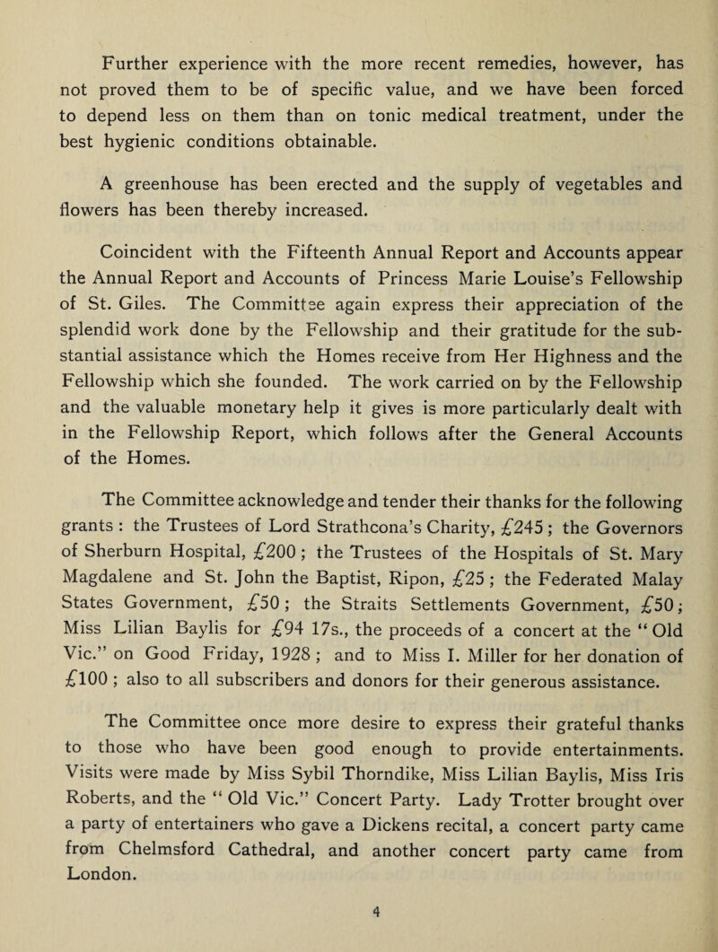 Further experience with the more recent remedies, however, has not proved them to be of specific value, and we have been forced to depend less on them than on tonic medical treatment, under the best hygienic conditions obtainable. A greenhouse has been erected and the supply of vegetables and flowers has been thereby increased. Coincident with the Fifteenth Annual Report and Accounts appear the Annual Report and Accounts of Princess Marie Louise’s Fellowship of St. Giles. The Committse again express their appreciation of the splendid work done by the Fellowship and their gratitude for the sub¬ stantial assistance which the Homes receive from Her Highness and the Fellowship which she founded. The work carried on by the Fellowship and the valuable monetary help it gives is more particularly dealt with in the Fellowship Report, which follows after the General Accounts of the Homes. The Committee acknowledge and tender their thanks for the following grants : the Trustees of Lord Strathcona’s Charity, £245 ; the Governors of Sherburn Hospital, £200 ; the Trustees of the Hospitals of St. Mary Magdalene and St. John the Baptist, Ripon, £25 ; the Federated Malay States Government, £50; the Straits Settlements Government, £50; Miss Lilian Baylis for £94 17s., the proceeds of a concert at the “Old Vic.” on Good Friday, 1928; and to Miss I. Miller for her donation of £100 ; also to all subscribers and donors for their generous assistance. The Committee once more desire to express their grateful thanks to those who have been good enough to provide entertainments. Visits were made by Miss Sybil Thorndike, Miss Lilian Baylis, Miss Iris Roberts, and the “ Old Vic.” Concert Party. Lady Trotter brought over a party of entertainers who gave a Dickens recital, a concert party came from Chelmsford Cathedral, and another concert party came from London.