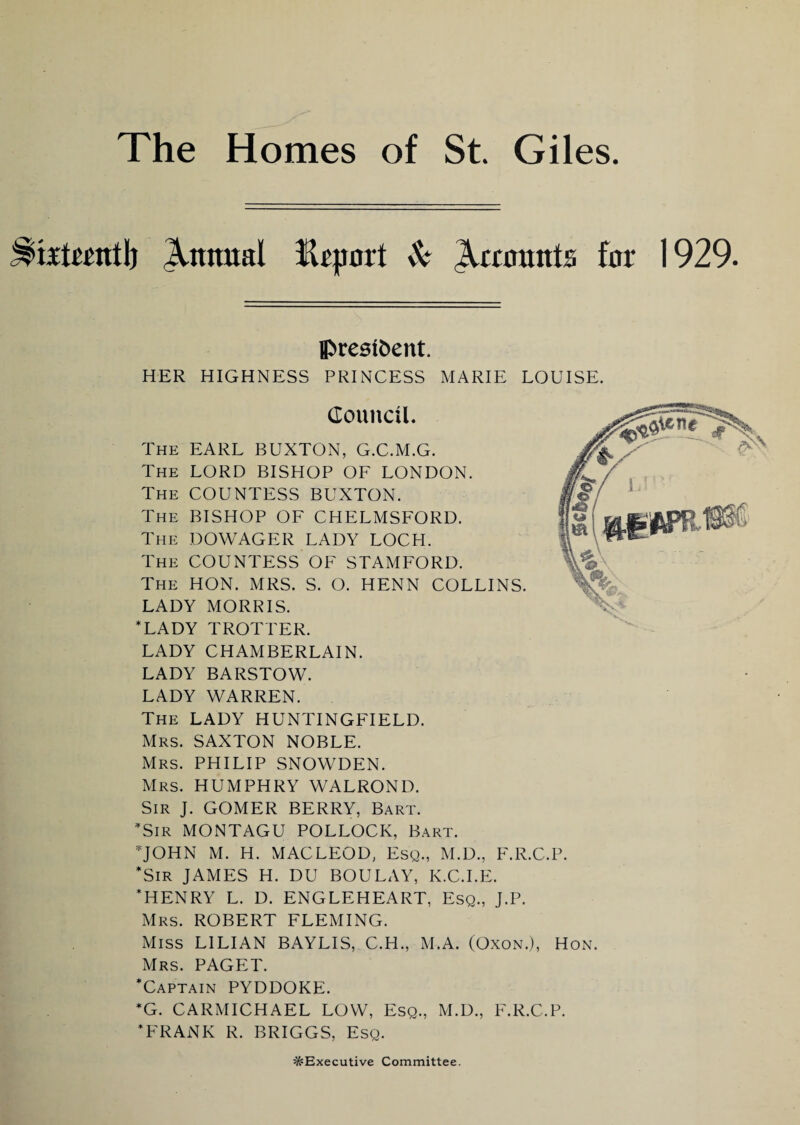 trtrrntl) Annual fhjmrt Sc Accounts for 1929. president. HER HIGHNESS PRINCESS MARIE LOUISE. Council. The EARL BUXTON, G.C.M.G. The LORD BISHOP OF LONDON. The COUNTESS BUXTON. The BISHOP OF CHELMSFORD. The DOWAGER LADY LOCH. The COUNTESS OF STAMFORD. The HON. MRS. S. O. HENN COLLINS. LADY MORRIS. WADY TROTTER. LADY CHAMBERLAIN. LADY BARSTOW. LADY WARREN. The LADY HUNTINGFIELD. Mrs. SAXTON NOBLE. Mrs. PHILIP SNOWDEN. Mrs. HUMPHRY WALROND. Sir J. GOMER BERRY, Bart. Sir MONTAGU POLLOCK, Bart. JOHN M. H. MACLEOD, Esq., M.D., F.R.C.P. *SiR JAMES H. DU BOULAY, K.C.I.E. HENRY L. D. ENGLEHEART, Esq., J.P. Mrs. ROBERT FLEMING. Miss LILIAN BAYLIS, C.H., M.A. (Oxon.), Hon. Mrs. PAGET. Captain PYDDOKE. *G. CARMICHAEL LOW, Esq., M.D., F.R.C.P. FRANK R. BRIGGS, Esq. ^Executive Committee.