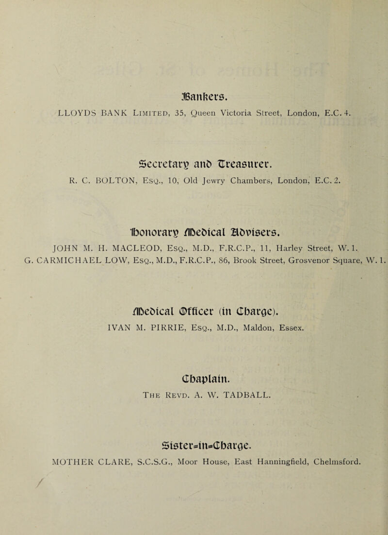 Bankers. LLOYDS BANK Limited, 35, Queen Victoria Street, London, E.C. 4. Secretary anb treasurer. R. C. BOLTON, Esq., 10, Old Jewry Chambers, London, E.C. 2. Ibonotrarg /iDe&ical B&vtsers. JOHN M. H. MACLEOD, Esq., M.D., F.R.C.P., 11, Harley Street, W. 1. G. CARMICHAEL LOW, Esq., M.D., F.R.C.P., 86, Brook Street, Grosvenor Square, W. 1. /Ibebtcal Officer (lit Charge). IVAN M. PIRRIE, Esq., M.D., Maldon, Essex. Cbaplatn. The Revd. A. W. TADBALL. Stster^in^Cbarge. MOTHER CLARE, S.C.S.G., Moor House, East Hanningfield, Chelmsford. /