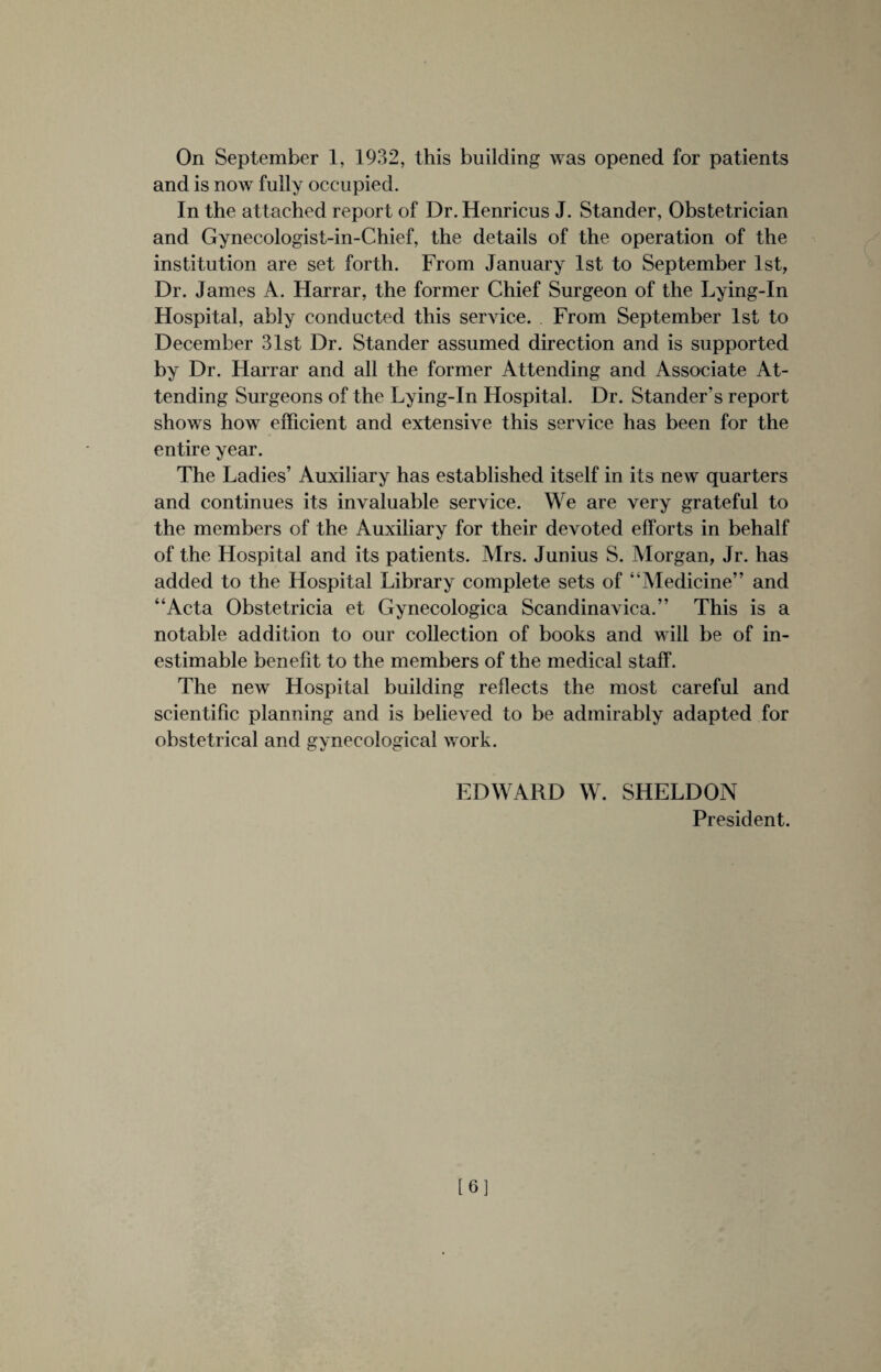 On September 1, 1932, this building was opened for patients and is now fully occupied. In the attached report of Dr. Henricus J. Stander, Obstetrician and Gynecologist-in-Chief, the details of the operation of the institution are set forth. From January 1st to September 1st, Dr. James A. Harrar, the former Chief Surgeon of the Lying-In Hospital, ably conducted this service. From September 1st to December 31st Dr. Stander assumed direction and is supported by Dr. Harrar and all the former Attending and Associate At¬ tending Surgeons of the Lying-In Hospital. Dr. Stander's report shows how efficient and extensive this service has been for the entire year. The Ladies’ Auxiliary has established itself in its new quarters and continues its invaluable service. We are very grateful to the members of the Auxiliary for their devoted efforts in behalf of the Hospital and its patients. Mrs. Junius S. Morgan, Jr. has added to the Hospital Library complete sets of “Medicine” and “Acta Obstetricia et Gynecologica Scandinavica.” This is a notable addition to our collection of books and will be of in¬ estimable benefit to the members of the medical staff. The new Hospital building reflects the most careful and scientific planning and is believed to be admirably adapted for obstetrical and gynecological work. EDWARD W. SHELDON President. [6]