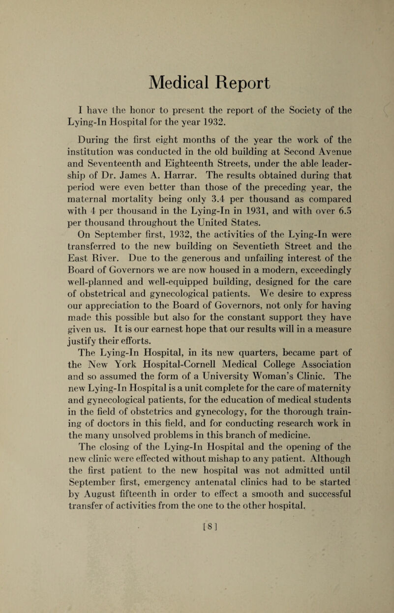 I have the honor to present the report of the Society of the Lying-In Hospital for the year 1932. During the first eight months of the year the work of the institution was conducted in the old building at Second Avenue and Seventeenth and Eighteenth Streets, under the able leader¬ ship of Dr. James A. Harrar. The results obtained during that period were even better than those of the preceding year, the maternal mortality being only 3.4 per thousand as compared with 4 per thousand in the Lying-In in 1931, and with over 6.5 per thousand throughout the United States. On September first, 1932, the activities of the Lying-In were transferred to the new building on Seventieth Street and the East River. Due to the generous and unfailing interest of the Board of Governors we are now housed in a modern, exceedingly well-planned and well-equipped building, designed for the care of obstetrical and gynecological patients. We desire to express our appreciation to the Board of Governors, not only for having made this possible but also for the constant support they have given us. It is our earnest hope that our results will in a measure justify their efforts. The Lying-In Hospital, in its new quarters, became part of the New York Hospital-Cornell Medical College Association and so assumed the form of a University Woman’s Clinic. The new Lying-In Hospital is a unit complete for the care of maternity and gynecological patients, for the education of medical students in the field of obstetrics and gynecology, for the thorough train¬ ing of doctors in this field, and for conducting research work in the many unsolved problems in this branch of medicine. The closing of the Lying-In Hospital and the opening of the new clinic were effected without mishap to any patient. Although the first patient to the new hospital was not admitted until September first, emergency antenatal clinics had to be started by August fifteenth in order to effect a smooth and successful transfer of activities from the one to the other hospital. [8]