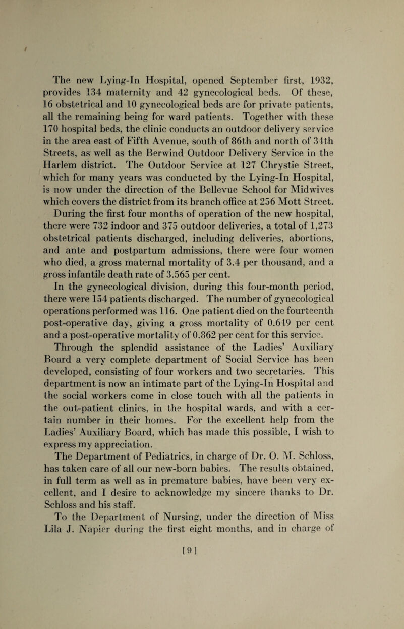 The new Lying-In Hospital, opened September first, 1932, provides 134 maternity and 42 gynecological beds. Of these, 16 obstetrical and 10 gynecological beds are for private patients, all the remaining being for ward patients. Together with these 170 hospital beds, the clinic conducts an outdoor delivery service in the area east of Fifth Avenue, south of 86th and north of 31th Streets, as well as the Berwind Outdoor Delivery Service in the Harlem district. The Outdoor Service at 127 Chrystie Street, which for many years was conducted by the Lying-In Hospital, is now under the direction of the Bellevue School for Midwives which covers the district from its branch office at 256 Mott Street. During the first four months of operation of the new hospital, there were 732 indoor and 375 outdoor deliveries, a total of 1,273 obstetrical patients discharged, including deliveries, abortions, and ante and postpartum admissions, there were four women who died, a gross maternal mortality of 3.4 per thousand, and a gross infantile death rate of 3.565 per cent. In the gynecological division, during this four-month period, there were 154 patients discharged. The number of gynecological operations performed was 116. One patient died on the fourteenth post-operative day, giving a gross mortality of 0.619 per cent and a post-operative mortality of 0.862 per cent for this service. Through the splendid assistance of the Ladies’ Auxiliary Board a very complete department of Social Service has been developed, consisting of four workers and two secretaries. This department is now an intimate part of the Lying-In Hospital and the social workers come in close touch with all the patients in the out-patient clinics, in the hospital wards, and with a cer¬ tain number in their homes. For the excellent help from the Ladies’ Auxiliary Board, which has made this possible, I wish to express my appreciation. The Department of Pediatrics, in charge of Dr. 0. M. Schloss, has taken care of all our new-born babies. The results obtained, in full term as well as in premature babies, have been very ex¬ cellent, and I desire to acknowledge my sincere thanks to Dr. Schloss and his staff. To the Department of Nursing, under the direction of Miss Lila J. Napier during the first eight months, and in charge of [9]