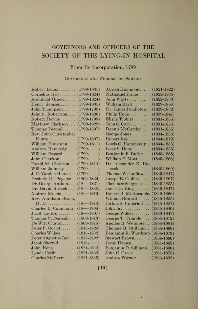 GOVERNORS AND OFFICERS OF THE SOCIETY OF THE LYING-IN HOSPITAL From Its Incorporation, 1799 Governors and Periods of Service Robert Lenox. Cornelius Ray. Archibald Gracie. Henry Remsen. John Thompson. John S. Robertson.... Robert Downe. Matthew Clarkson. . . Thomas Pearsall. Rev. John Christopher Kunze. William Houstoun... . Andrew Hamersly .. . William Bayard. John Charlton. David M. Clarkson... William Jauncey. J. C. Vanden Heuvel. . Frederic De Peyster. . Dr. George Anthon. . . Dr. David Hosack.... Andrew Morris. Rev. Abraham Beach, D. D. Charles L. Cammann. Jacob Le Roy. Thomas C. Pearsall. . . De Witt Clinton. Peter P. Goelet. Charles Wilkes. Peter Augustus Jay.. . Jacob Sherred. John Hone. Lynde Catlin. Charles McEvers. (1799-1835) (1799-1824) (1799-1824) (1799-1835) (1799-1799) (1799-1800) (1799-1799) (1799-1822) (1799-1807) (1799-1807) (1799-1811) (1799--) (1799--) (1799-) (1799-1814) (1799-) (1799-) (1802-1829) (18—1821) (18—1835) (18—1816) (18—1813) (18—1806) (18—1807) (1808-1813) (1808-1816) (1813-1824) (1813-1832) (1813-1822) (1813--) (1821-1832) (1821-1832) (1821-1835) Abijah Hammond. . . . Nathaniel Prime. John Watts. William Bard. Dr. James Pendleton.. Philip Hone. Elisha Tibbits. John S. Cary. Dennis McCarthy.... George Jones. Robert Ray. Lewis C. Hammer sly . Isaac S. Hone. Benjamin F. Butler. . . William F. Mott. Dr. Alexander E. Ho¬ sack . Thomas W. Ludlow.. . Joseph B. Collins. Theodore Sedgwick. . . James G. King. Robert B. Minturn, Sr. William Birdsall. Joshua S. Underhill.. . John Jay. George Wilkes. George T. Trimble.. .. Apollos R. Wetmore. . Thomas B. Stillman.. Benjamin R. Winthrop Stewart Brown. Jacob Harsen. Benjamin D. Silliman. John C. Green. Andrew Warner. (1821-1822) (1822-1835) (1822-1830) (1829-1854) (1829-1832) (1829-1847) (1831-1835) (1831-1835) (1831-1835) (1834-1835) (1834-1879) (1834-1835) (1834-1835) (1845-1858) (1845-1866) (1845-1869) (1845-1847) (1845-1867) (1845-1S55) (1845-1847) (1845-1866) (1845-1855) (1845-1857) (1845-1846) (1846-1847) (1854-1872) (1854-1881) (1854-1866) (1854-1879) (1854-1880) (1861-1862) (1861-1890) (1861-1875) (1863-1892) [16]