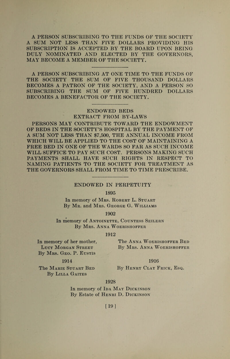 A PERSON SUBSCRIBING TO THE FUNDS OF THE SOCIETY A SUM NOT LESS THAN FIVE DOLLARS PROVIDING HIS SUBSCRIPTION IS ACCEPTED BY THE BOARD UPON BEING DULY NOMINATED AND ELECTED BY THE GOVERNORS, MAY BECOME A MEMBER OF THE SOCIETY. A PERSON SUBSCRIBING AT ONE TIME TO THE FUNDS OF THE SOCIETY THE SUM OF FIVE THOUSAND DOLLARS BECOMES A PATRON OF THE SOCIETY, AND A PERSON SO SUBSCRIBING THE SUM OF FIVE HUNDRED DOLLARS BECOMES A BENEFACTOR OF THE SOCIETY. ENDOWED BEDS EXTRACT FROM BY-LAWS PERSONS MAY CONTRIBUTE TOWARD THE ENDOWMENT OF BEDS IN THE SOCIETY’S HOSPITAL BY THE PAYMENT OF A SUM NOT LESS THAN $7,500, THE ANNUAL INCOME FROM WHICH WILL BE APPLIED TO THE COST OF MAINTAINING A FREE BED IN ONE OF THE WARDS SO FAR AS SUCH INCOME WILL SUFFICE TO PAY SUCH COST. PERSONS MAKING SUCH PAYMENTS SHALL HAVE SUCH RIGHTS IN RESPECT TO NAMING PATIENTS TO THE SOCIETY FOR TREATMENT AS THE GOVERNORS SHALL FROM TIME TO TIME PRESCRIBE. ENDOWED IN PERPETUITY 1895 In memory of Mrs. Robert L. Stuart By Mr. and Mrs. George G. Williams 1902 In memory of Antoinette, Countess Seilern By Mrs. Anna Woerishoffer 1912 In memory of her mother, Lucy Morgan Street By Mrs. Geo. P. Eustis 1914 The Marie Stuart Bed By Lilla Gaites The Anna Woerishoffer Bed By Mrs. Anna Woerishoffer 1916 By Henry Clay Frick, Esq. 1928 In memory of Ida May Dickinson By Estate of Henri D. Dickinson [19]