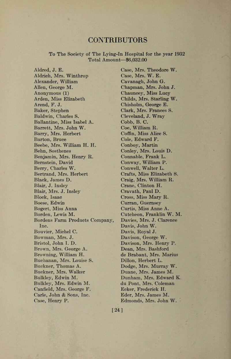 CONTRIBUTORS To The Society of The Lying-In Hospital for the year 1932 Total Amount—$6,032.00 Aldred, J. E. Aldrich, Mrs. Winthrop Alexander, William Allen, George M. Anonymous (1) Arden, Miss Elizabeth Arend, F. J. Baker, Stephen Baldwin, Charles S. Ballantine, Miss Isabel A. Barrett, Mrs. John W. Barry, Mrs. Herbert Barton, Bruce Beebe, Mrs. William H. H. Behn, Sosthenes Benjamin, Mrs. Henry R. Bernstein, David Berry, Charles W. Bertrand, Mrs. Herbert Black, James D. Blair, J. Insley Blair, Mrs. J. Insley Block, Isaac Boese, Edwin Bogert, Miss Anna Borden, Lewis M. Bordens Farm Products Company, Inc. Bouvier, Michel C. Bowman, Mrs. J. Bristol, John I. D. Brown, Mrs. George A. Browning, William H. Buchanan, Mrs. Louise S. Buckner, Thomas A. Buckner, Mrs. Walker Bulkley, Edwin M. Bulkley, Mrs. Edwin M. Canfield, Mrs. George F. Carle, John & Sons, Inc. Case, Henry P. Case, Mrs. Theodore W. Case, Mrs. W. E. Cavanagh, John G. Chapman, Mrs. John J. Chauncey, Miss Lucy Childs, Mrs. Starling W. Chisholm, George E. Clark, Mrs. Frances S. Cleveland, J. Wray Cobb, B. C. Coe, William R. Coffin, Miss Alice S. Cole, Edward F. Conboy, Martin Conley, Mrs. Louis D. Connable, Frank L. Conway, William P. Conwell, Walter L. Crafts, Miss Elizabeth S. Craig, Mrs. William R. Crane, Clinton H. Cravath, Paul D. Cross, Miss Mary R. Curran, Guernsey Curtis, Miss Anne A. Cutcheon, Franklin W. M. Davies, Mrs. J. Clarence Davis, John W. Davis, Royal J. Davison, George W. Davison, Mrs. Henry P. Dean, Mrs. Bashford de Brabant, Mrs. Marius Dillon, Herbert L. Dodge, Mrs. Murray W. Duane, Mrs. James M. Dunham, Mrs. Edward K. du Pont, Mrs. Coleman Ecker, Frederick H. Eder, Mrs. James M. Edmonds, Mrs. John W. [24]