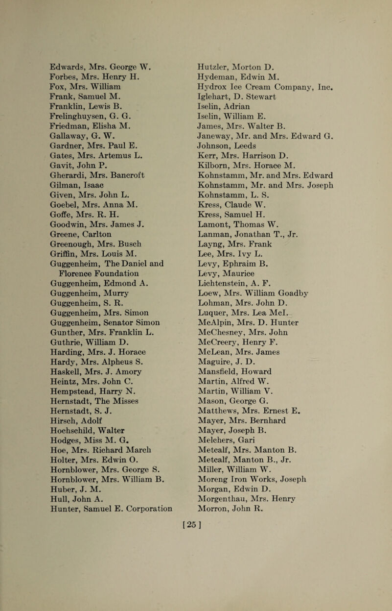 Edwards, Mrs. George W. Forbes, Mrs. Henry H. Fox, Mrs. William Frank, Samuel M. Franklin, Lewis B. Frelinghuysen, G. G. Friedman, Elisha M. Gallaway, G. W. Gardner, Mrs. Paul E. Gates, Mrs. Artemus L. Gavit, John P. Gherardi, Mrs. Bancroft Gilman, Isaac Given, Mrs. John L. Goebel, Mrs. Anna M. Goffe, Mrs. R. H. Goodwin, Mrs. James J. Greene, Carlton Greenough, Mrs. Busch Griffin, Mrs. Louis M. Guggenheim, The Daniel and Florence Foundation Guggenheim, Edmond A. Guggenheim, Murry Guggenheim, S. R. Guggenheim, Mrs. Simon Guggenheim, Senator Simon Gunther, Mrs. Franklin L. Guthrie, William D. Harding, Mrs. J. Horace Hardy, Mrs. Alpheus S. Haskell, Mrs. J. Amory Heintz, Mrs. John C. Hempstead, Harry N. Hernstadt, The Misses Hernstadt, S. J. Hirsch, Adolf Hochschild, Walter Hodges, Miss M. G. Hoe, Mrs. Richard March Holter, Mrs. Edwin O. Hornblower, Mrs. George S. Hornblower, Mrs. William B. Huber, J. M. Hull, John A. Hunter, Samuel E. Corporation Hutzler, Morton D. Hydeman, Edwin M. Hydrox Ice Cream Company, Inc. Iglehart, D. Stewart Iselin, Adrian Iselin, William E. James, Mrs. Walter B. Janeway, Mr. and Mrs. Edward G. Johnson, Leeds Kerr, Mrs. Harrison D. Kilborn, Mrs. Horace M. Kohnstamm, Mr. and Mrs. Edward Kohnstamm, Mr. and Mrs. Joseph Kohnstamm, L. S. Kress, Claude W. Kress, Samuel H. Lamont, Thomas W. Lanman, Jonathan T., Jr. Layng, Mrs. Frank Lee, Mrs. Ivy L. Levy, Ephraim B. Levy, Maurice Lichtenstein, A. F. Loew, Mrs. William Goadby Lohman, Mrs. John D. Luquer, Mrs. Lea Mcl. McAlpin, Mrs. D. Hunter McChesney, Mrs. John McCreery, Henry F. McLean, Mrs. James Maguire, J. D. Mansfield, Howard Martin, Alfred W. Martin, William V. Mason, George G. Matthews, Mrs. Ernest E. Mayer, Mrs. Bernhard Mayer, Joseph B. Melchers, Gari Metcalf, Mrs. Man ton B. Metcalf, Manton B., Jr. Miller, William W. Moreng Iron Works, Joseph Morgan, Edwin D. Morgenthau, Mrs. Henry Morron, John R. [25]