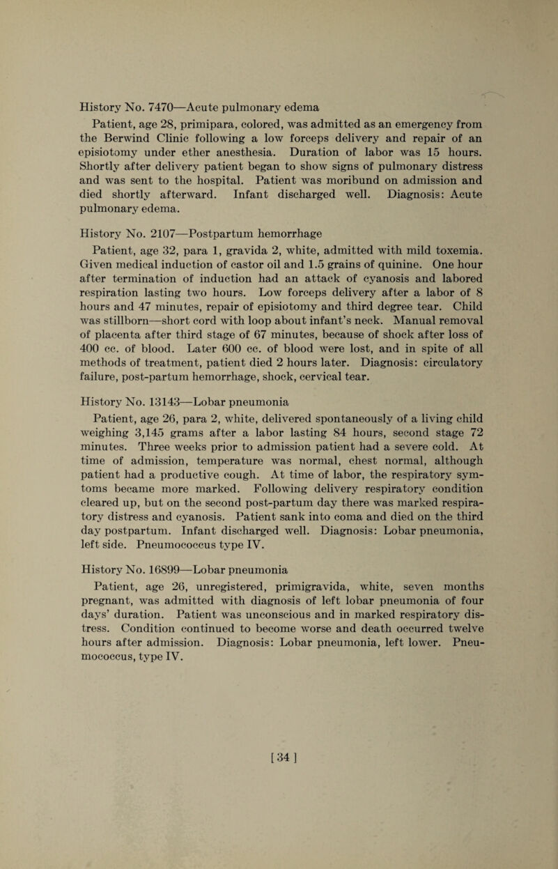 History No. 7470—Acute pulmonary edema Patient, age 28, primipara, colored, was admitted as an emergency from the Berwind Clinic following a low forceps delivery and repair of an episiotomy under ether anesthesia. Duration of labor was 15 hours. Shortly after delivery patient began to show signs of pulmonary distress and was sent to the hospital. Patient was moribund on admission and died shortly afterward. Infant discharged well. Diagnosis: Acute pulmonary edema. History No. 2107—Postpartum hemorrhage Patient, age 32, para 1, gravida 2, white, admitted with mild toxemia. Given medical induction of castor oil and 1.5 grains of quinine. One hour after termination of induction had an attack of cyanosis and labored respiration lasting two hours. Low forceps delivery after a labor of 8 hours and 47 minutes, repair of episiotomy and third degree tear. Child was stillborn—short cord with loop about infant’s neck. Manual removal of placenta after third stage of 67 minutes, because of shock after loss of 400 cc. of blood. Later 600 cc. of blood were lost, and in spite of all methods of treatment, patient died 2 hours later. Diagnosis: circulatory failure, post-partum hemorrhage, shock, cervical tear. History No. 13143—Lobar pneumonia Patient, age 26, para 2, white, delivered spontaneously of a living child weighing 3,145 grams after a labor lasting 84 hours, second stage 72 minutes. Three weeks prior to admission patient had a severe cold. At time of admission, temperature was normal, chest normal, although patient had a productive cough. At time of labor, the respiratory sym- toms became more marked. Following delivery respiratory condition cleared up, but on the second post-partum day there was marked respira¬ tory distress and cyanosis. Patient sank into coma and died on the third day postpartum. Infant discharged well. Diagnosis: Lobar pneumonia, left side. Pneumococcus type IV. History No. 16899—Lobar pneumonia Patient, age 26, unregistered, primigravida, white, seven months pregnant, was admitted with diagnosis of left lobar pneumonia of four days’ duration. Patient was unconscious and in marked respiratory dis¬ tress. Condition continued to become worse and death occurred twelve hours after admission. Diagnosis: Lobar pneumonia, left lower. Pneu¬ mococcus, type IV. [34]