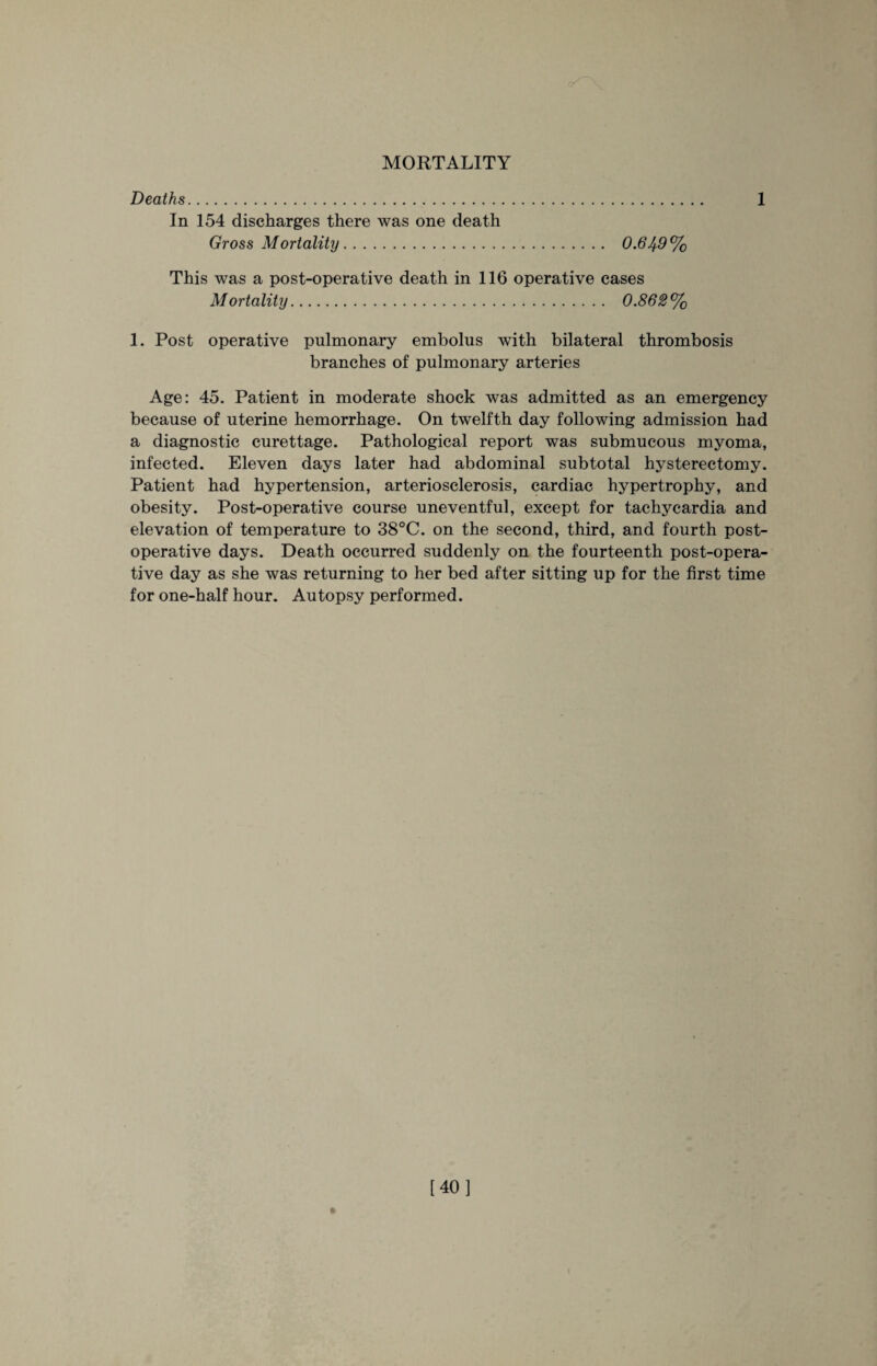 MORTALITY Deaths. 1 In 154 discharges there was one death Gross Mortality. 0.649% This was a post-operative death in 116 operative cases Mortality. 0.862% 1. Post operative pulmonary embolus with bilateral thrombosis branches of pulmonary arteries Age: 45. Patient in moderate shock was admitted as an emergency because of uterine hemorrhage. On twelfth day following admission had a diagnostic curettage. Pathological report was submucous myoma, infected. Eleven days later had abdominal subtotal hysterectomy. Patient had hypertension, arteriosclerosis, cardiac hypertrophy, and obesity. Post-operative course uneventful, except for tachycardia and elevation of temperature to 38°C. on the second, third, and fourth post¬ operative days. Death occurred suddenly on the fourteenth post-opera¬ tive day as she was returning to her bed after sitting up for the first time for one-half hour. Autopsy performed. [40]