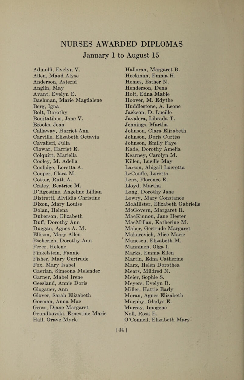 NURSES AWARDED DIPLOMAS January 1 to August 15 Adinolfi, Evelyn V. Allen, Maud Alyse Anderson, Asterid Anglin, May Avant, Evelyn E. Bachman, Marie Magdalene Berg, Igna Bolt, Dorothy Bonitatibus, Jane V. Brooks, Jean Callaway, Harriet Ann Carville, Elizabeth Octavia Cavalieri, Julia Clowar, Harriet E. Colquitt, Mariella Cooley, M. Adelia Coolidge, Loretta A. Cooper, Clara M. Cotter, Ruth A. Craley, Beatrice M. D’Ago stine, Angeline Lillian Distretti, Alvildia Christine Dixon, Mary Louise Dolan, Helena Duberson, Elizabeth Duff, Dorothy Ann Duggan, Agnes A. M. Ellison, Mary Allen Escherich, Dorothy Ann Fezer, Helene Finkelstein, Fannie Fisher, Mary Gertrude Fox, Mary Isabel Gaerlan, Simeona Melendez Garner, Mabel Irene Geesland, Annie Doris Glogauer, Ann Glover, Sarah Elizabeth Gorman, Anna Mae Gross, Diane Margaret Grundkovski, Ernestine Marie Hall, Grave Myrle Halloran, Margaret B. Heckman, Emma H. Hemes, Esther N. Henderson, Dena Holt, Edna Mable Hoover, M. Edythe Huddlestone, A. Leone Jackson, D. Lucille Javalera, Librada T. Jennings, Martha Johnson, Clara Elizabeth Johnson, Doris Curtiss Johnson, Emily Faye Kade, Dorothy Amelia Kearney, Carolyn M. Killen, Lucille May Larson, Abigail Lucretta LeCouffe, Loretta Lenz, Florence E. Lloyd, Martha Long, Dorothy Jane Lowry, Mary Constance McAllister, Elizabeth Gabrielle McGovern, Margaret R. MacKinnon, Jane Hester MacMillan, Katherine M. Maher, Gertrude Margaret Makarevich, Alice Marie Manescu, Elizabeth M. Manninen, Olga I. Marks, Emma Ellen Martin, Edna Catherine Marx, Helen Dorothea Mears, Mildred N. Meier, Sophie S. Meyers, Evelyn B. Miller, Hattie Early Moran, Agnes Elizabeth Murphy, Gladys E. Murray, Imogene Noll, Rosa E. O’Connell, Elizabeth Mary [44]