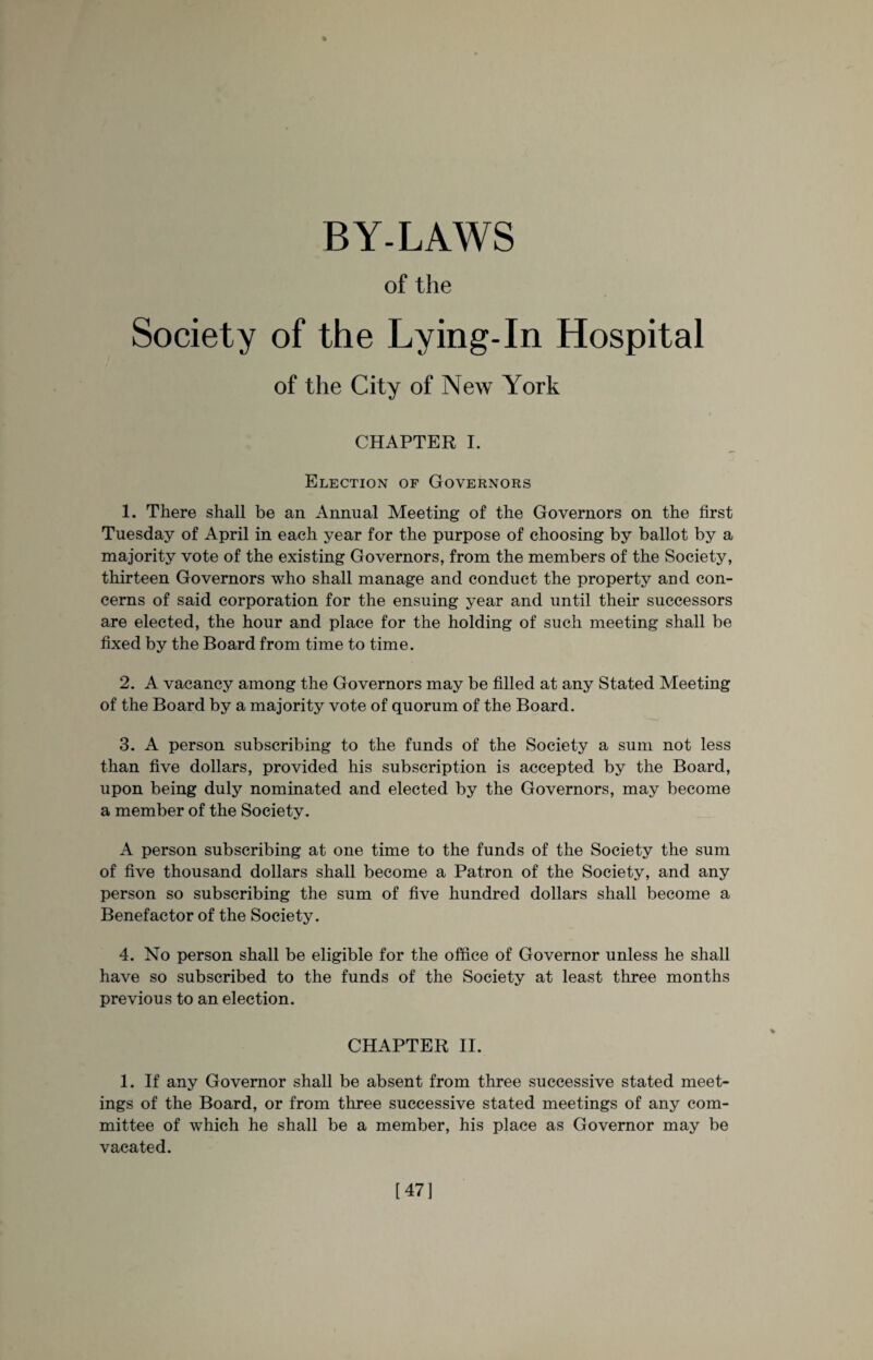 BY-LAWS of the Society of the Lying-In Hospital of the City of New York CHAPTER I. Election of Governors 1. There shall be an Annual Meeting of the Governors on the first Tuesday of April in each year for the purpose of choosing by ballot by a majority vote of the existing Governors, from the members of the Society, thirteen Governors who shall manage and conduct the property and con¬ cerns of said corporation for the ensuing year and until their successors are elected, the hour and place for the holding of such meeting shall be fixed by the Board from time to time. 2. A vacancy among the Governors may be filled at any Stated Meeting of the Board by a majority vote of quorum of the Board. 3. A person subscribing to the funds of the Society a sum not less than five dollars, provided his subscription is accepted by the Board, upon being duly nominated and elected by the Governors, may become a member of the Society. A person subscribing at one time to the funds of the Society the sum of five thousand dollars shall become a Patron of the Society, and any person so subscribing the sum of five hundred dollars shall become a Benefactor of the Society. 4. No person shall be eligible for the office of Governor unless he shall have so subscribed to the funds of the Society at least three months previous to an election. CHAPTER II. 1. If any Governor shall be absent from three successive stated meet¬ ings of the Board, or from three successive stated meetings of any com¬ mittee of which he shall be a member, his place as Governor may be vacated. [47]