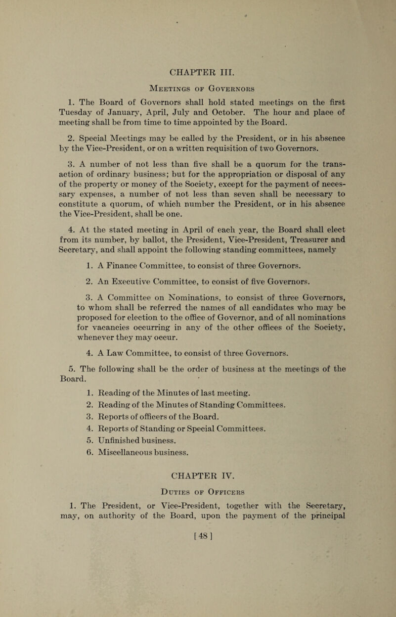 Meetings of Governors 1. The Board of Governors shall hold stated meetings on the first Tuesday of January, April, July and October. The hour and place of meeting shall be from time to time appointed by the Board. 2. Special Meetings may be called by the President, or in his absence by the Vice-President, or on a written requisition of two Governors. 3. A number of not less than five shall be a quorum for the trans¬ action of ordinary business; but for the appropriation or disposal of any of the property or money of the Society, except for the payment of neces¬ sary expenses, a number of not less than seven shall be necessary to constitute a quorum, of which number the President, or in his absence the Vice-President, shall be one. 4. At the stated meeting in April of each year, the Board shall elect from its number, by ballot, the President, Vice-President, Treasurer and Secretary, and shall appoint the following standing committees, namely 1. A Finance Committee, to consist of three Governors. 2. An Executive Committee, to consist of five Governors. 3. A Committee on Nominations, to consist of three Governors, to whom shall be referred the names of all candidates who may be proposed for election to the office of Governor, and of all nominations for vacancies occurring in any of the other offices of the Society, whenever they may occur. 4. A Law Committee, to consist of three Governors. 5. The following shall be the order of business at the meetings of the Board. 1. Reading of the Minutes of last meeting. 2. Reading of the Minutes of Standing Committees. 3. Reports of officers of the Board. 4. Reports of Standing or Special Committees. 5. Unfinished business. 6. Miscellaneous business. CHAPTER IV. Duties of Officers 1. The President, or Vice-President, together with the Secretary, may, on authority of the Board, upon the payment of the principal [48]