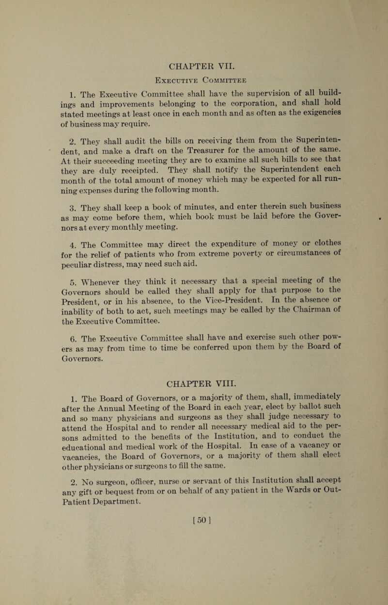 Executive Committee 1. The Executive Committee shall have the supervision of all build¬ ings and improvements belonging to the corporation, and shall hold stated meetings at least once in each month and as often as the exigencies of business may require. 2. They shall audit the bills on receiving them from the Superinten¬ dent, and make a draft on the Treasurer for the amount of the same. At their succeeding meeting they are to examine all such bills to see that they are duly receipted. They shall notify the Superintendent each month of the total amount of money which may be expected for all run¬ ning expenses during the following month. 3. They shall keep a book of minutes, and enter therein such business as may come before them, which book must be laid before the Gover¬ nors at every monthly meeting. 4. The Committee may direct the expenditure of money or clothes for the relief of patients who from extreme poverty or circumstances of peculiar distress, may need such aid. 5. Whenever they think it necessary that a special meeting of the Governors should be called they shall apply for that purpose to the President, or in his absence, to the Vice-President. In the absence or inability of both to act, such meetings may be called by the Chairman of the Executive Committee. 6. The Executive Committee shall have and exercise such other pow¬ ers as may from time to time be conferred upon them by the Board of Governors. CHAPTER VIII. 1. The Board of Governors, or a majority of them, shall, immediately after the Annual Meeting of the Board in each year, elect by ballot such and so many physicians and surgeons as they shall judge necessary to attend the Hospital and to render all necessary medical aid to the per¬ sons admitted to the benefits of the Institution, and to conduct the educational and medical work of the Hospital. In case of a vacancy or vacancies, the Board of Governors, or a majority of them shall elect other physicians or surgeons to fill the same. 2. No surgeon, officer, nurse or servant of this Institution shall accept any gift or bequest from or on behalf of any patient in the Wards or Out- Patient Department. [50]
