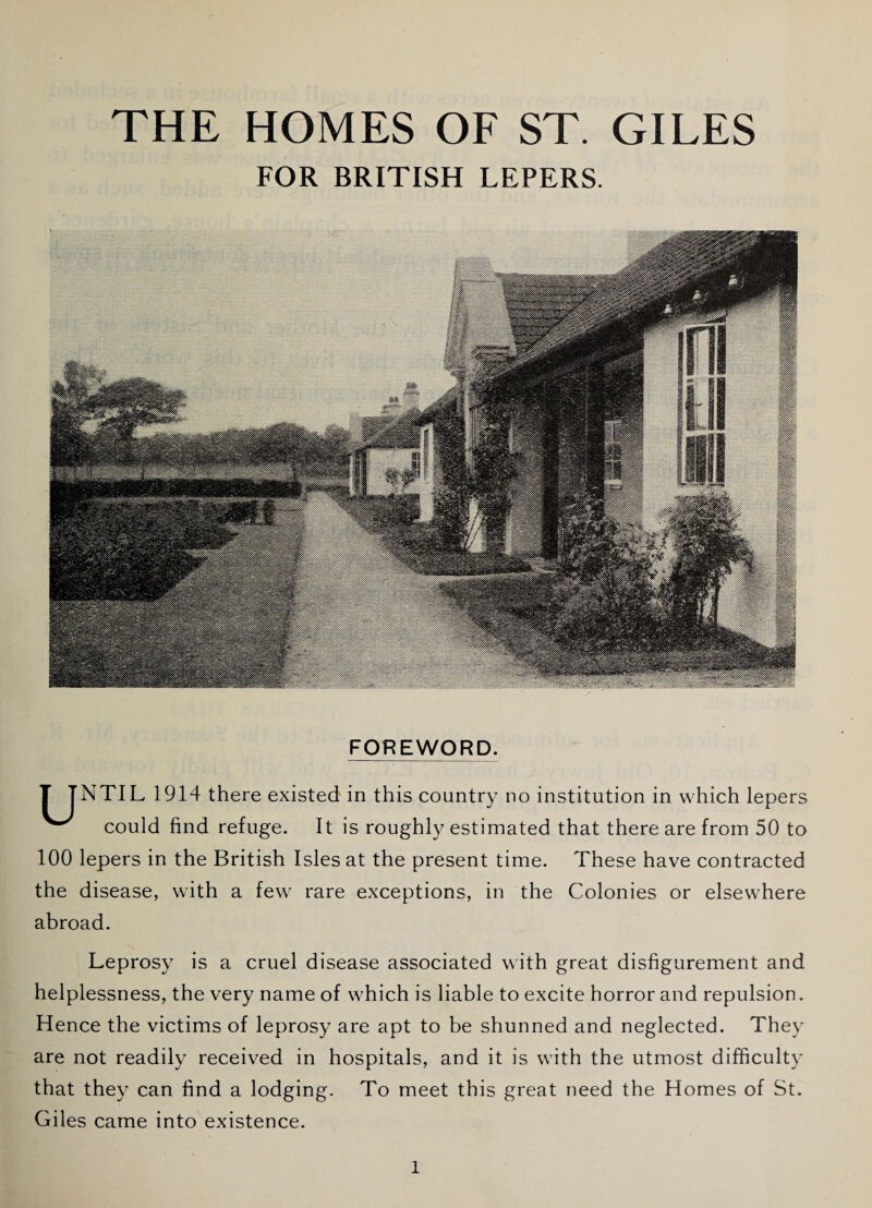 FOR BRITISH LEPERS FOREWORD. T TNTIL1914 there existed' in this country no institution in which lepers w could find refuge. It is roughly estimated that there are from 50 to 100 lepers in the British Isles at the present time. These have contracted the disease, with a few rare exceptions, in the Colonies or elsewhere abroad. Leprosy is a cruel disease associated with great disfigurement and helplessness, the very name of which is liable to excite horror and repulsion. Hence the victims of leprosy are apt to be shunned and neglected. They are not readily received in hospitals, and it is with the utmost difficulty that they can find a lodging. To meet this great need the Homes of St. Giles came into existence.