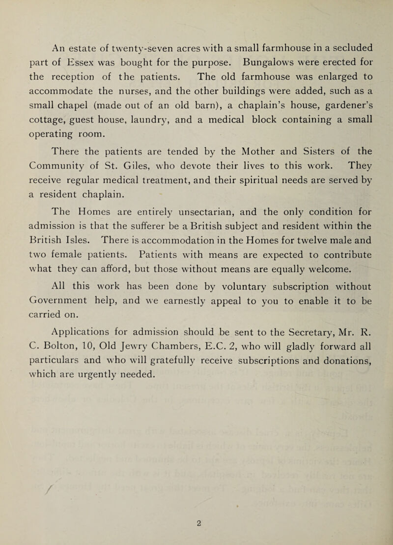 An estate of twentv-seven acres with a small farmhouse in a secluded j part of Essex was bought for the purpose. Bungalows were erected for the reception of the patients. The old farmhouse was enlarged to accommodate the nurses, and the other buildings were added, such as a small chapel (made out of an old barn), a chaplain’s house, gardener’s cottage, guest house, laundry, and a medical block containing a small operating room. There the patients are tended by the Mother and Sisters of the Community of St. Giles, who devote their lives to this work. They receive regular medical treatment, and their spiritual needs are served by a resident chaplain. The Homes are entirely unsectarian, and the only condition for admission is that the sufferer be a British subject and resident within the British Isles. There is accommodation in the Homes for twelve male and two female patients. Patients with means are expected to contribute what they can afford, but those without means are equally welcome. All this work has been done by voluntary subscription without Government help, and we earnestly appeal to you to enable it to be carried on. Applications for admission should be sent to the Secretary, Mr. R. C. Bolton, 10, Old Jewry Chambers, E.C. 2, who will gladly forward all particulars and who will gratefully receive subscriptions and donations, which are urgently needed.