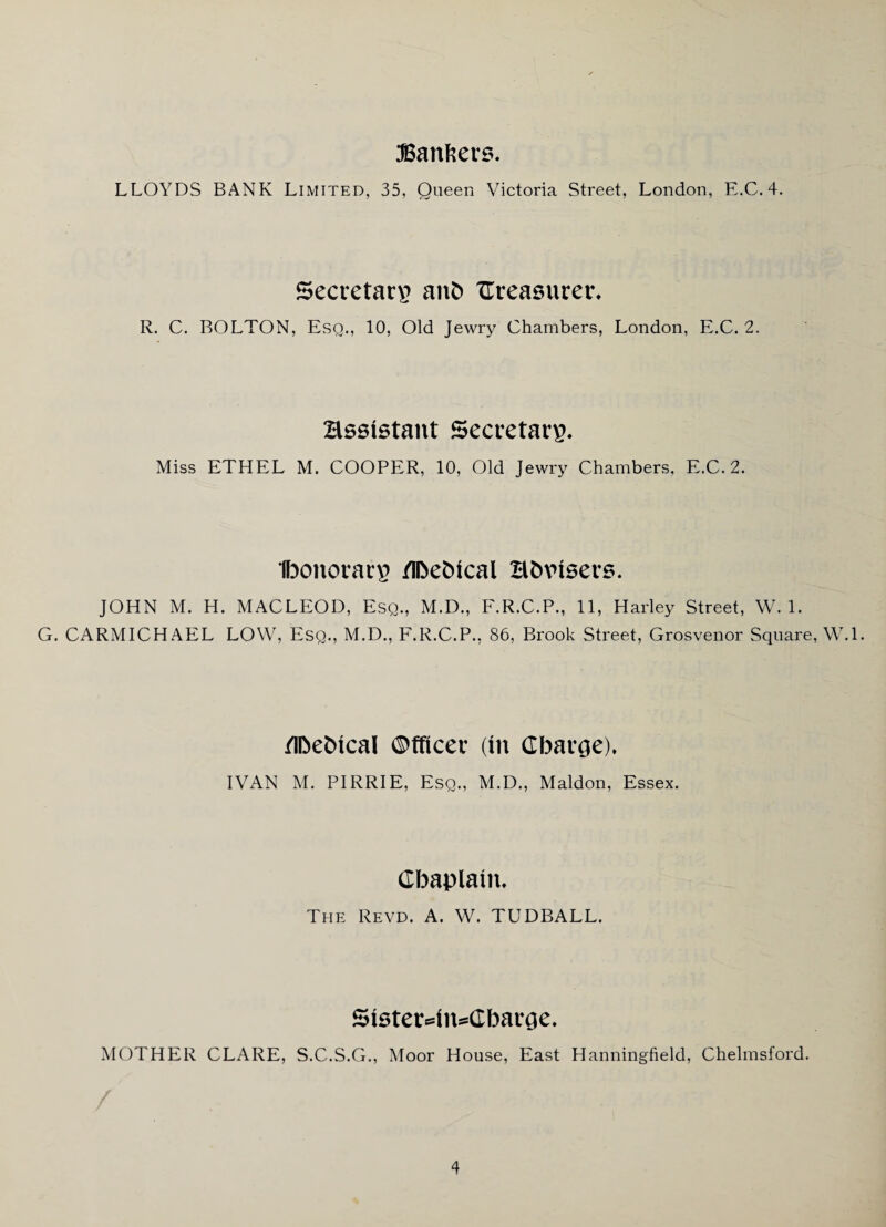 Bankers. LLOYDS BANK Limited, 35, Queen Victoria Street, London, E.C. 4. Secretary an5 measurer. R. C. BOLTON, Esq., 10, Old Jewry Chambers, London, E.C. 2. assistant Secretary. Miss ETHEL M. COOPER, 10, Old Jewry Chambers, E.C. 2. Ibonorary tIDebtcal H&visers. JOHN M. H. MACLEOD, Esq., M.D., F.R.C.P., 11, Harley Street, W. 1. G. CARMICHAEL LOW, Esq., M.D., F.R.C.P., 86, Brook Street, Grosvenor Square, W.l. /Ihehtcal Officer (in Charge), IVAN M. PIRRIE, Esq., M.D., Maldon, Essex. Chaplain, The Revd. A. W. TUDBALL. 5ister4n=Charge. MOTHER CLARE, S.C.S.G., Moor House, East Hanningfield, Chelmsford.