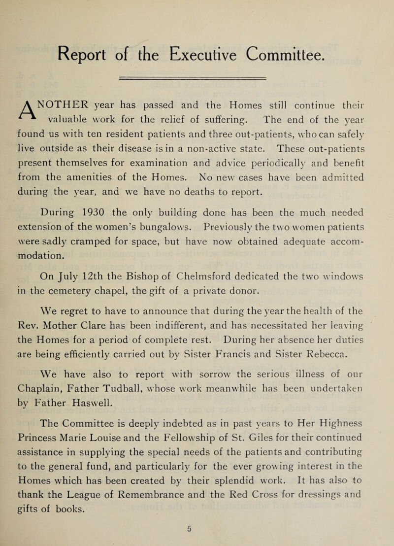 A NOTHER year has passed and the Homes still continue their ^ valuable work for the relief of suffering. The end of the year found us with ten resident patients and three out-patients, who can safely live outside as their disease is in a non-active state. These out-patients present themselves for examination and advice periodically and benefit from the amenities of the Homes. No new cases have been admitted during the year, and we have no deaths to report. During 1930 the only building done has been the much needed extension of the women’s bungalows. Previously the two women patients were sadly cramped for space, but have now obtained adequate accom¬ modation. On July 12th the Bishop of Chelmsford dedicated the two windows in the cemetery chapel, the gift of a private donor. We regret to have to announce that during the year the health of the Rev. Mother Clare has been indifferent, and has necessitated her leaving the Homes for a period of complete rest. During her absence her duties are being efficiently carried out by Sister Francis and Sister Rebecca. We have also to report with sorrow the serious illness of our Chaplain, Father Tudball, whose work meanwhile has been undertaken by Father Haswell. The Committee is deeply indebted as in past years to Her Highness Princess Marie Louise and the Fellowship of St. Giles for their continued assistance in supplying the special needs of the patients and contributing to the general fund, and particularly for the ever growing interest in the Homes which has been created by their splendid work. It has also to thank the League of Remembrance and the Red Cross for dressings and gifts of books.