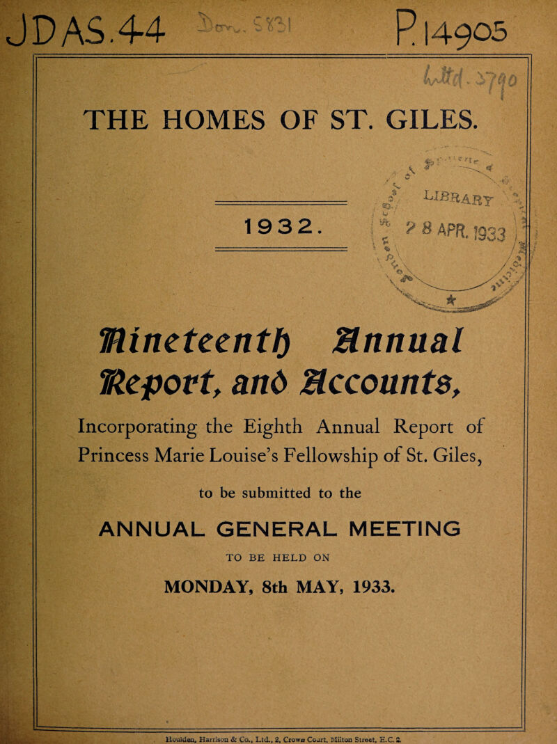 J DAS. 44 P14905 THE HOMES OF ST. GILES. nineteenth Annual Report, and Accounts, Incorporating the Eighth Annual Report of Princess Marie Louise’s Fellowship of St. Giles, to be submitted to the ANNUAL GENERAL MEETING TO BE HELD ON MONDAY, 8th MAY, 1933. Houlden, Harrison & Co., Ltd., 2, Crown Coart, Milton Street, E.C. £