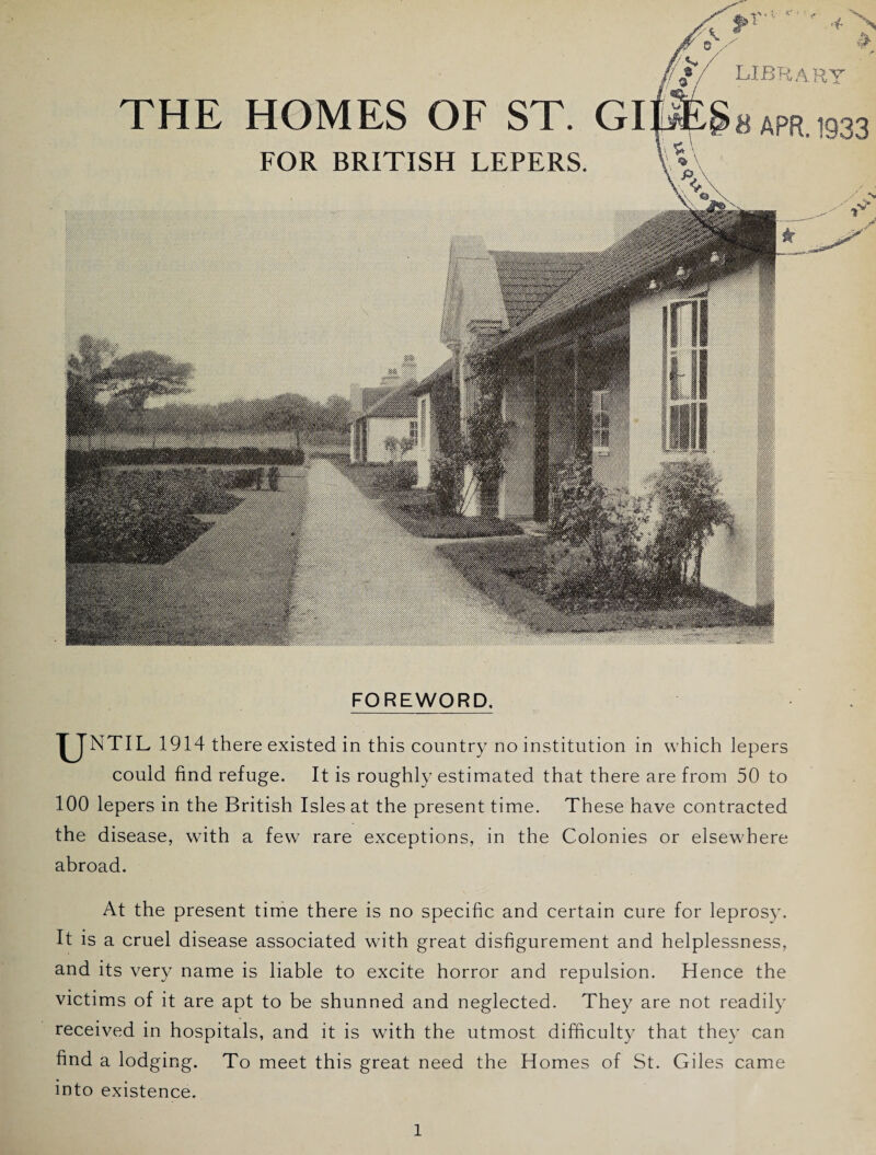 FOR BRITISH LEPERS. library 8 APR. 1933 FOREWORD. TJNTIL 1914 there existed in this country no institution in which lepers could find refuge. It is roughly estimated that there are from 50 to 100 lepers in the British Isles at the present time. These have contracted the disease, with a few rare exceptions, in the Colonies or elsewhere abroad. At the present time there is no specific and certain cure for leprosy. It is a cruel disease associated with great disfigurement and helplessness, and its very name is liable to excite horror and repulsion. Hence the victims of it are apt to be shunned and neglected. They are not readily received in hospitals, and it is with the utmost difficulty that the}’ can find a lodging. To meet this great need the Homes of St. Giles came into existence.