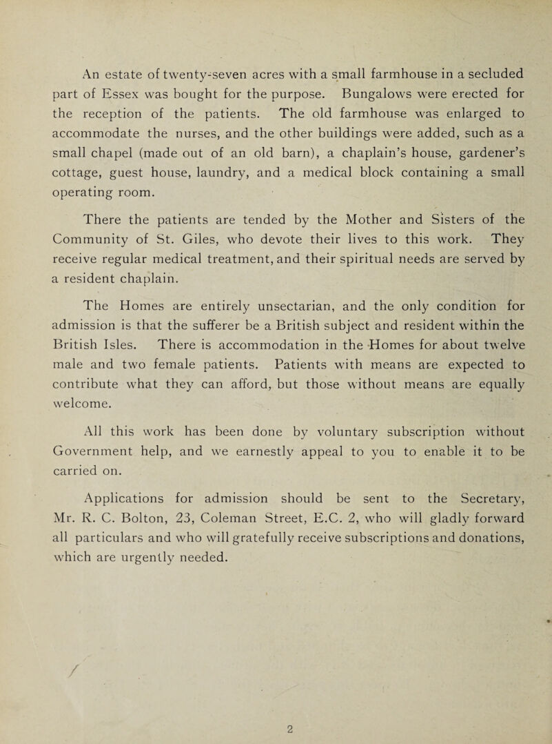 An estate of twenty-seven acres with a small farmhouse in a secluded part of Essex was bought for the purpose. Bungalows were erected for the reception of the patients. The old farmhouse was enlarged to accommodate the nurses, and the other buildings were added, such as a small chapel (made out of an old barn), a chaplain’s house, gardener’s cottage, guest house, laundry, and a medical block containing a small operating room. There the patients are tended by the Mother and Sisters of the Community of St. Giles, who devote their lives to this work. They receive regular medical treatment, and their spiritual needs are served by a resident chaplain. The Homes are entirely unsectarian, and the only condition for admission is that the sufferer be a British subject and resident within the British Isles. There is accommodation in the Homes for about twelve male and two female patients. Patients w'ith means are expected to contribute what they can afford, but those without means are equally welcome. All this work has been done by voluntary subscription without Government help, and we earnestly appeal to you to enable it to be carried on. Applications for admission should be sent to the Secretary, Mr. R. C. Bolton, 23, Coleman Street, E.C. 2, who will gladly forward all particulars and who will gratefully receive subscriptions and donations, which are urgently needed.