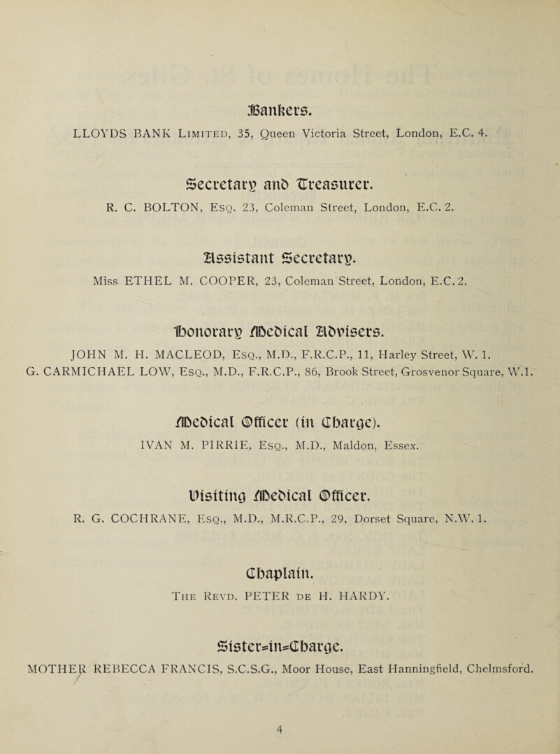 JBanfeets. LLOYDS BANK Limited, 35, Queen Victoria Street, London, E.C. 4. Secretary anb treasurer. R. C. BOLTON, Esq. 23, Coleman Street, London, E.C. 2. assistant Secretary. Miss ETHEL M. COOPER, 23, Coleman Street, London, E.C. 2. Ibonotarg /in>cC>ical H&visers. JOHN M. H. MACLEOD, Esq., M.D., F.R.C.P., 11, Harley Street, W. 1. G. CARMICHAEL LOW, Esq., M.D., F.R.C.P., 86, Brook Street, Grosvenor Square, W.l. /IDcDtcal (Mtcei (In Charge). IVAN M. PIRRIE, Esq., M.D., Maldon, Essex. Msituu) /SDeMcal ©fficer. R. G. COCHRANE, Esq., M.D., M.R.C.P., 29, Dorset Square, NAV. 1. Cbaplaut. The Revd. PETER de H. HARDY. 51ster4n*Cbarge. MOTHER REBECCA FRANCIS, S.C.S.G., Moor House, East Hanningfield, Chelmsford.