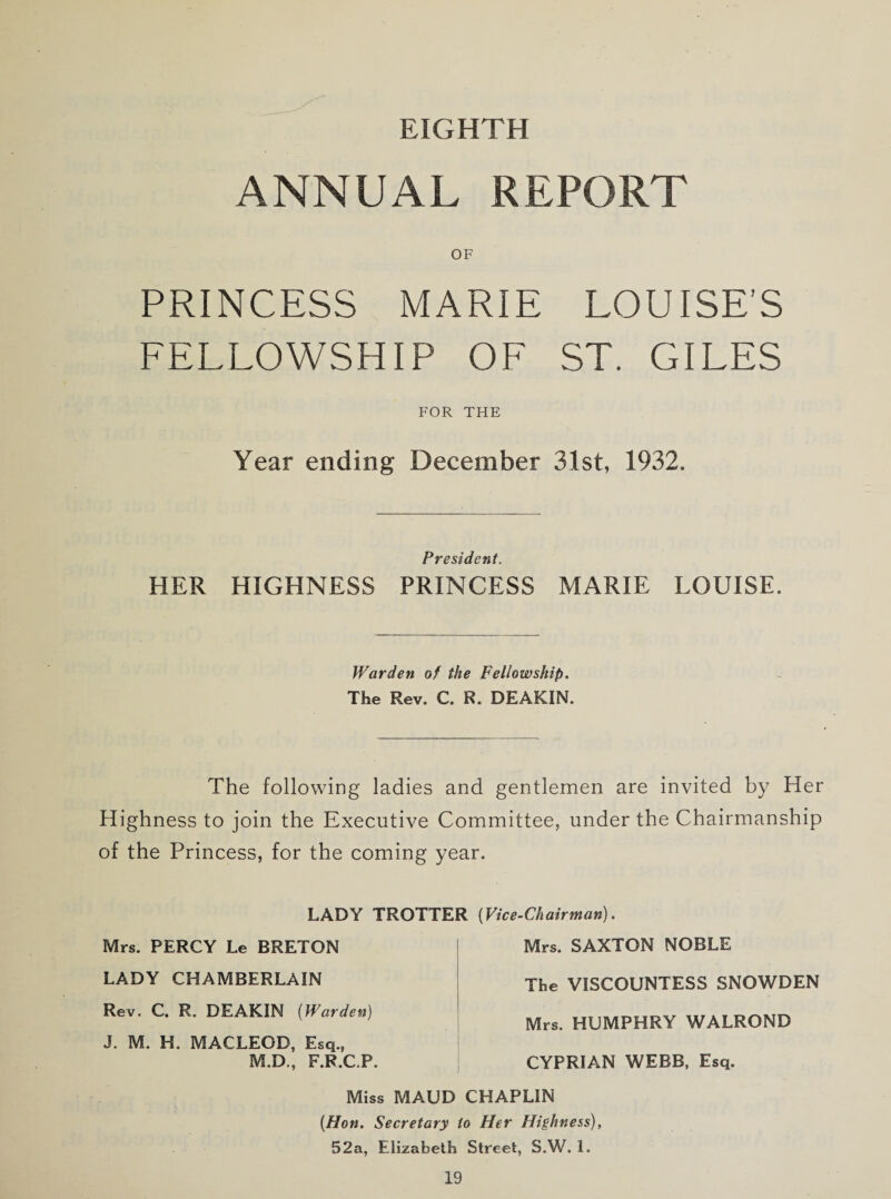 EIGHTH ANNUAL REPORT OF PRINCESS MARIE LOUISE’S FELLOWSHIP OF ST. GILES FOR THE Year ending December 31st, 1932. President. HER HIGHNESS PRINCESS MARIE LOUISE. Warden of the Fellowship. The Rev. C. R. DEAKIN. The following ladies and gentlemen are invited by Her Highness to join the Executive Committee, under the Chairmanship of the Princess, for the coming year. LADY TROTTER (Vice-Chairman). Mrs. PERCY Le BRETON LADY CHAMBERLAIN Rev. C. R. DEAKIN (Warden) J. M. H. MACLEOD, Esq., M.D., F.R.C.P. Mrs. SAXTON NOBLE The VISCOUNTESS SNOWDEN Mrs. HUMPHRY WALROND CYPRIAN WEBB, Esq. Miss MAUD CHAPLIN (Hon. Secretary to Her Highness), 52a, Elizabeth Street, S.W. 1.