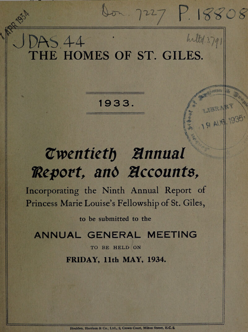 V / p, J DAS 4-4 ■ THE HOMES OF ST. GILES. 1933. £■ ^ \ ji' . \ ^ Vn \ tl^voentietl) Mnttml Vlcport, and Mccounts, Incorporating the Ninth Annual Report of Princess Marie Louise’s Fellowship of St. Giles, to be submitted to the ANNUAL GENERAL MEETING TO BE HELD ON FRIDAY, 11th MAY, 1934. % Houlden, Harrison & Co., Ltd„ 2, Crown Court, Milton Street, E.C. 2.