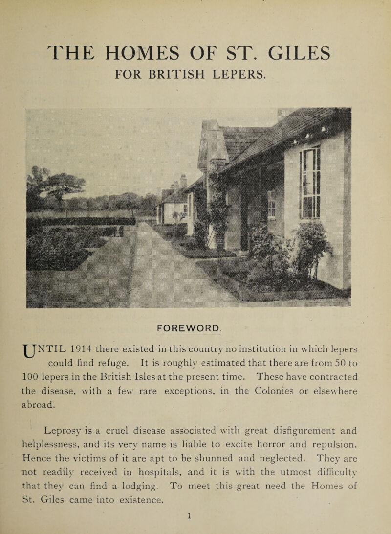 FOR BRITISH LEPERS. FOREWORD. IJNTIL 1914 there existed in this country no institution in which lepers could find refuge. It is roughly estimated that there are from 50 to 100 lepers in the British Isles at the present time. These have contracted the disease, with a few rare exceptions, in the Colonies or elsewhere abroad. Leprosy is a cruel disease associated with great disfigurement and helplessness, and its very name is liable to excite horror and repulsion. Hence the victims of it are apt to be shunned and neglected. They are not readily received in hospitals, and it is with the utmost difficulty that they can find a lodging. To meet this great need the Homes of St. Giles came into existence.