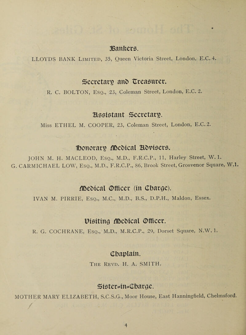 ^atifters. LLOYDS BANK Limited, 35, Queen Victoria Street, London, E.C. 4. Seccetai’B auC> Ureasufer. R. C. BOLTON, Esq., 23, Coleman Street, London, E.C. 2. assistant Secretary. Miss ETHEL M. COOPER, 23, Coleman Street, London, E.C. 2. Ibonorar^ /IDebical Bbvisers. JOHN M, H. MACLEOD, Esq., M.D., E.R.C.P., 11, Harley Street, W. 1. G. CARMICHAEL LOW, Esq., M.D., E.R.C.P., 86, Brook Street, Grosvenor Square, W.l. /IDebical ©fficev {in CbavGe). IVAN M. PIRRIE, Esq,, M.C., M.D., B.S., D.P.H., Maldon, Essex. /IDebical ©fficer. R. G. COCHRANE, Esq., M.D., M.R.C.P., 29, Dorset Square, N.W. 1. Cbaplain. The Revd. H. A. SMITH. Sister=in=a:baroe. MOTHER MARY ELIZABETH, S.C.S.G., Moor House, East Hanningfield, Chelmsford. /