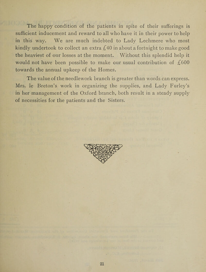 sufficient inducement and reward to all who have it in their power to help in this way. We are much indebted to Lady Lechmere who most kindly undertook to collect an extra £A0 in about a fortnight to make good the heaviest of our losses at the moment. Without this splendid help it would not have been possible to make our usual contribution of £600 towards the annual upkeep of the Homes. The value of the needlework branch is greater than words can express. Mrs. le Breton’s work in organizing the supplies, and Lady Furley’s in her management of the Oxford branch, both result in a steady supply of necessities for the patients and the Sisters.