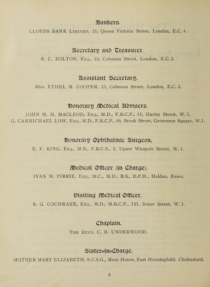 (Bankers. LLOYDS BANK Limited, 35, Queen Victoria Street, London, E.C. 4. Secretary anb ^Treasurer. R. C. BOLTON, Esq., 23, Coleman Street, London, E.C. 2. assistant Secretary. Miss ETHEL M. COOPER, 23, Coleman Street, London, E.C. 2. ibonorarg flbehical advisers. JOHN M. H. MACLEOD, Esq., M.D., F.R.C.P., 11, Harley Street, W. 1. G. CARMICHAEL LOW, Esq., M.D., F.R.C.P., 86, Brook Street, Grosvenor Square, W.l. Ibonorarp ©pbtbalimc Surgeon. E. F. KING, Esq., M.B., F.R.C.S., 2, Upper Wimpole Street, W. 1. /Ibetncal Officer (in Charge). IVAN M. PIRRIE, Esq., M.C., M.D., B.S., D.P.H., Maldon, Essex. Disiting ftoehical Officer. R. G. COCHRANE, Esq., M.D., M.R.C.P., 131, Baker Street, W. 1. Chaplain. The Revd. C. B. UNDERWOOD. 5ister=in=Charge. MOTHER MARY ELIZABETH. S.C.S.G., Moor House, East Hanningfield, Chelmsford.