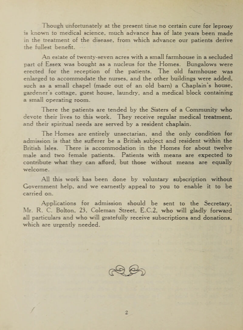 Though unfortunately at the present time no certain cure for leprosy is known to medical science, much advance has of late years been made in the treatment of the disease, from which advance our patients derive the fullest benefit. An estate of twenty-seven acres with a small farmhouse in a secluded part cf Inssex was bought as a nucleus for the Homes. Bungalows were erected tor the reception ot the patients. The old farmhouse was enlarged to accommodate the nurses, and the other buildings were added, such as a small chapel (made out of an old barn) a Chaplain s house, gardener s cottage, guest house, laundry, and a medical block containing a small operating room. There the patients are tended by the Sisters of a Community’ who devcte their lives to this work. The>* receive regular medical treatment, and their spiritual needs are served by a resident chaplain. The Homes are entirely unsectarian, and the only condition for admission is that the sufferer be a British subject and resident within the British Isles. There is accommodation in the Homes for about twelve male and two female patients. Patients with means are expected to contribute what they can afford, but those without means are equally welcome. All this work has been done by voluntary subscription without Government help, and we earnestly appeal to you to enable it to be carried on. Applications for admission should be sent to the Secretary’, Mr. R. C. Bolton. 23. Coleman Street, E.C.2, who will gladly forward all particulars and who will gratefully receive subscriptions and donations, which are urgently needed.