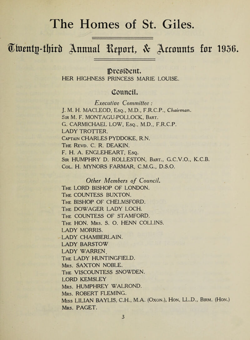 {Sfoattg-third Animal fhport, & Recounts far 1956. president. HER HIGHNESS PRINCESS MARIE LOUISE. Council. Executive Committee : J. M. H. MACLEOD, Esq., M.D., F.R.C.P., Chairman. Sir M. F. MONTAGU-POLLOCK, Bart. G. CARMICHAEL LOW, Esq., M.D., F.R.C.P. LADY TROTTER. Captain CHARLES PYDDOKE, R.N. The Revd. C. R. DEAKIN. F. H. A. ENGLEHEART, Esq. Sir HUMPHRY D. ROLLESTON, Bart., G.C.V.O., K.C.B. Col. H. MYNORS FARMAR, C.M.G., D.S.O. Other Members of Council. The LORD BISHOP OF LONDON. The COUNTESS BUXTON. The BISHOP OF CHELMSFORD. The DOWAGER LADY LOCH. The COUNTESS OF STAMFORD. The HON. Mrs. S. O. HENN COLLINS. LADY MORRIS. LADY CHAMBERLAIN. LADY BARSTOW LADY WARREN. The LADY HUNTINGFIELD. Mrs. SAXTON NOBLE. The VISCOUNTESS SNOWDEN. LORD KEMSLEY Mrs. HUMPHREY WALROND. Mrs. ROBERT FLEMING. Miss LILIAN BAYLIS, C.H., M.A. (Oxon.), Hon, LL.D., Birm. (Hon.) Mrs. PAGET.