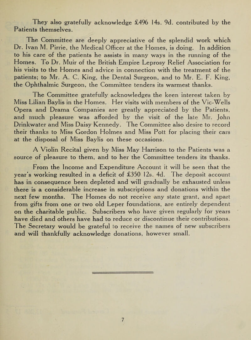 They also gratefully acknowledge £496 14s. 9d. contributed by the Patients themselves. The Committee are deeply appreciative of the splendid work which Dr. Ivan M. Pirrie, the Medical Officer at the Homes, is doing. In addition to his care of the patients he assists in many ways in the running of the Homes. To Dr. Muir of the British Empire Leprosy Relief Association for his visits to the Homes and advice in connection with the treatment of the patients; to Mr. A. C. King, the Dental Surgeon, and to Mr. E. F. King, the Ophthalmic Surgeon, the Committee tenders its warmest thanks. The Committee gratefully acknowledges the keen interest taken by Miss Lilian Baylis in the Homes. Her visits with members of the Vic-Wells Opera and Drama Companies are greatly appreciated by the Patients, and much pleasure was afforded by the visit of the late Mr. John Drinkwater and Miss Daisy Kennedy. The Committee also desire to record their thanks to Miss Gordon Holmes and Miss Pott for placing their cars at the disposal of Miss Baylis on these occasions. A Violin Recital given by Miss May Harrison to the Patients was a source of pleasure to them, and to her the Committee tenders its thanks. From the Income and Expenditure Account it will be seen that the year’s working resulted in a deficit of £350 12s. 4d. The deposit account has in consequence been depleted and will gradually be exhausted unless there is a considerable increase in subscriptions and donations within the next few months. The Homes do not receive any state grant, and apart from gifts from one or two old Leper foundations, are entirely dependent on the charitable public. Subscribers who have given regularly for years have died and others have had to reduce or discontinue their contributions. The Secretary would be grateful to receive the names of new subscribers and will thankfully acknowledge donations, however small.