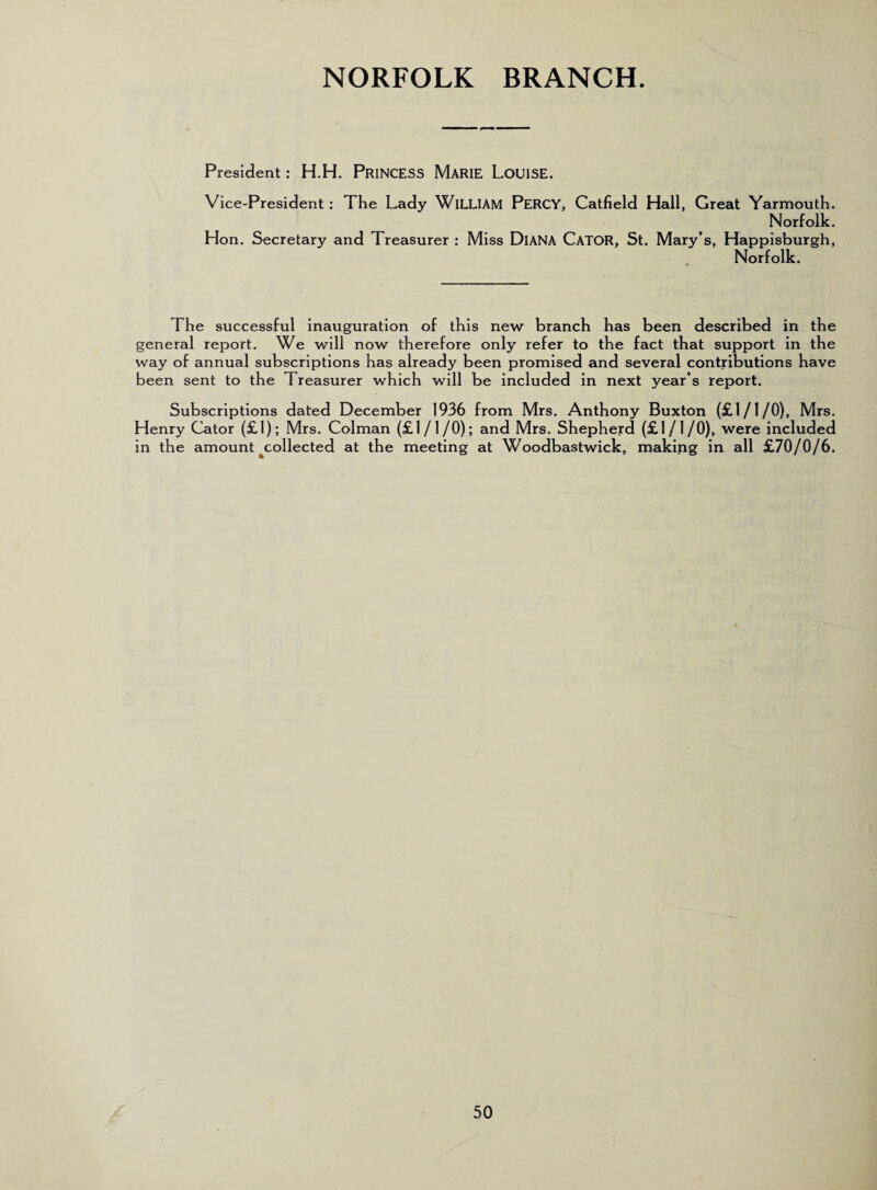 NORFOLK BRANCH. President : H.H. PRINCESS MARIE LOUISE. Vice-President : The Lady WlLLIAM PERCY, Catfield Hall, Great Yarmouth. Norfolk. Hon. Secretary and Treasurer : Miss DlANA CATOR, St. Mary’s, Happisburgh, Norfolk. The successful inauguration of this new branch has been described in the general report. We will now therefore only refer to the fact that support in the way of annual subscriptions has already been promised and several contributions have been sent to the Treasurer which will be included in next year’s report. Subscriptions dated December 1936 from Mrs. Anthony Buxton (£1/1/0), Mrs. Henry Cator (£1); Mrs. Colman (£1/1/0); and Mrs. Shepherd (£1/1/0), were included in the amount ^collected at the meeting at Woodbastwick, making in all £70/0/6.