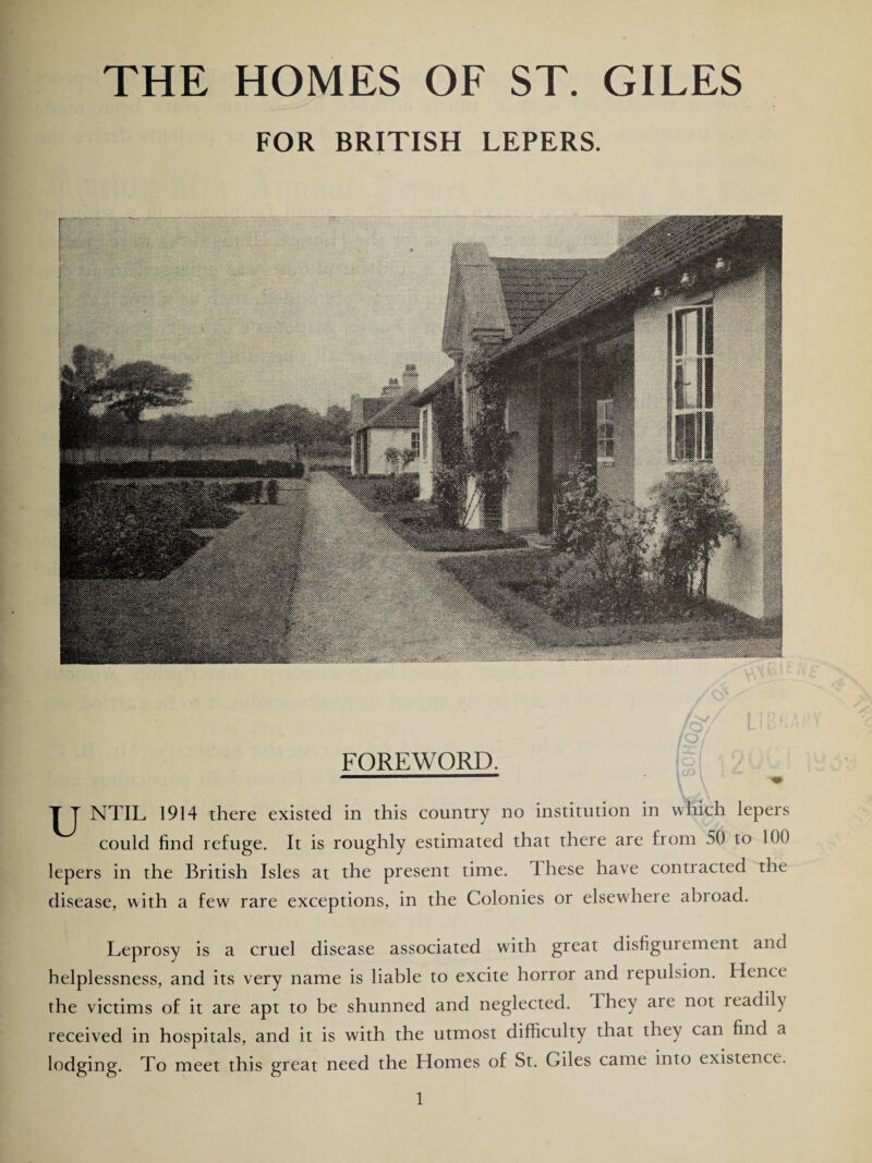 THE HOMES OF ST. GILES FOR BRITISH LEPERS. FOREWORD. T T NTIL 1914 there existed in this country no institution in which lepers could find refuge. It is roughly estimated that there are from 50 to 100 lepers in the British Isles at the present time, dhese have contracted the disease, with a few rare exceptions, in the Colonies or elsewhere abroad. Leprosy is a cruel disease associated with great disfigui ement and helplessness, and its very name is liable to excite horror and repulsion. Hence the victims of it are apt to be shunned and neglected. They aie not teadily received in hospitals, and it is with the utmost difficulty that they can find a lodging. To meet this great need the Homes of St. Giles came into existence.