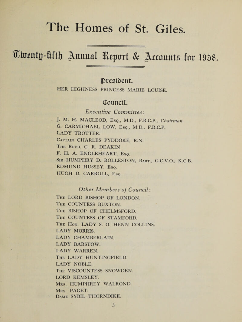 fHunttg-fiftl) Annual fUjmrt & Recounts for 1938. IPrestoent. HER HIGHNESS PRINCESS MARIE LOUISE. Council. Executive Committee: J. M. H. MACLEOD, Esq., M.D., F.R.C.P., Chairman. G. CARMICHAEL LOW, Esq., M.D., F.R.C.P. LADY TROTTER. Captain CHARLES PYDDOKE, R.N. The Revd. C. R. DEAKIN F. H. A. ENGLEHEART, Esq. Sir HUMPHRY D. ROLLESTON, Bart., G.C.V.O., K.C.B. EDMUND HUSSEY, Esq. HUGH D. CARROLL, Esq. Other Members of Council: The LORD BISHOP OF LONDON. The COUNTESS BUXTON. The BISHOP OF CHELMSFORD. The COUNTESS OF STAMFORD. The Hon. LADY S. O. HENN COLLINS. LADY MORRIS. LADY CHAMBERLAIN. LADY BARSTOW. LADY WARREN. The LADY HUNTINGFIELD. LADY NOBLE. The VISCOUNTESS SNOWDEN. LORD KEMSLEY. Mrs. HUMPHREY WALROND. Mrs. PAGET. Dame SYBIL THORNDIKE.