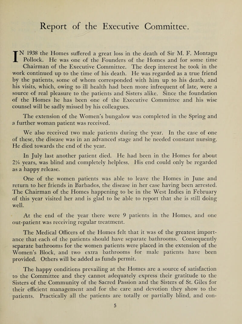 Report of the Executive Committee. IN 1938 the Homes suffered a great loss in the death of Sir M. F. Montagu Pollock. He was one of the Founders of the Homes and for some time Chairman of the Executive Committee. The deep interest he took in the work continued up to the time of his death. He was regarded as a true friend by the patients, some of whom corresponded with him up to his death, and his visits, which, owing to ill health had been more infrequent of late, were a source of real pleasure to the patients and Sisters alike. Since the foundation of the Homes he has been one of the Executive Committee and his wise counsel will be sadly missed by his colleagues. The extension of the Women’s bungalow was completed in the Spring and a further woman patient was received. We also received two male patients during the year. In the case of one of these, the disease was in an advanced stage and he needed constant nursing. He died towards the end of the year. In July last another patient died. He had been in the Homes for about 2/4 years, was blind and completely helpless. His end could only be regarded as a happy release. One of the women patients was able to leave the Homes in June and return to her friends in Barbados, the disease in her case having been arrested. The Chairman of the Homes happening to be in the West Indies in February of this year visited her and is glad to be able to report that she is still doing well. At the end of the year there were 9 patients in the Homes, and one out-patient was receiving regular treatment. The Medical Officers of the Homes felt that it was of the greatest import¬ ance that each of the patients should have separate bathrooms. Consequently separate bathrooms for the women patients were placed in the extension of the Women’s Block, and two extra bathrooms for male patients have been provided. Others will be added as funds permit. The happy conditions prevailing at the Homes are a source of satisfaction to the Committee and they cannot adequately express their gratitude to the Sisters of the Community of the Sacred Passion and the Sisters of St. Giles for their efficient management and for the care and devotion they show to the patients. Practically all the patients are totally or partially blind, and con-